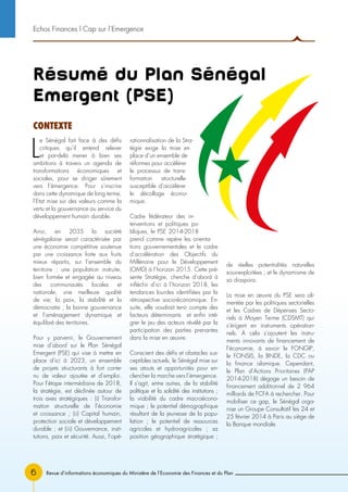 Revue d’informations économiques du Ministère de l’Economie des Finances et du Plan6
Résumé du Plan Sénégal
Emergent (PSE)
L
e Sénégal fait face à des défis
critiques qu’il entend relever
et par-delà mener à bien ses
ambitions à travers un agenda de
transformations économiques et
sociales, pour se diriger sûrement
vers l’émergence. Pour s’inscrire
dans cette dynamique de long terme,
l’Etat mise sur des valeurs comme la
vertu et la gouvernance au service du
développement humain durable.
Ainsi, en 2035 la société
sénégalaise serait caractérisée par
une économie compétitive soutenue
par une croissance forte aux fruits
mieux répartis, sur l’ensemble du
territoire ; une population instruite,
bien formée et engagée au niveau
des communautés locales et
nationale, une meilleure qualité
de vie; la paix, la stabilité et la
démocratie ; la bonne gouvernance
et l’aménagement dynamique et
équilibré des territoires.
Pour y parvenir, le Gouvernement
mise d’abord sur le Plan Sénégal
Emergent (PSE) qui vise à mettre en
place d’ici à 2023, un ensemble
de projets structurants à fort conte-
nu de valeur ajoutée et d’emploi.
Pour l’étape intermédiaire de 2018,
la stratégie, est déclinée autour de
trois axes stratégiques : (i) Transfor-
mation structurelle de l’économie
et croissance ; (ii) Capital humain,
protection sociale et développement
durable ; et (iii) Gouvernance, insti-
tutions, paix et sécurité. Aussi, l’opé-
rationnalisation de la Stra-
tégie exige la mise en
place d’un ensemble de
réformes pour accélérer
le processus de trans-
formation structurelle
susceptible d’accélérer
le décollage écono-
mique.
Cadre fédérateur des in-
terventions et politiques pu-
bliques, le PSE 2014-2018
prend comme repère les orienta-
tions gouvernementales et le cadre
d’accélération des Objectifs du
Millénaire pour le Développement
(OMD) à l’horizon 2015. Cette pré-
sente Stratégie, cherche d’abord à
infléchir d’ici à l’horizon 2018, les
tendances lourdes identifiées par la
rétrospective socio-économique. En-
suite, elle voudrait tenir compte des
facteurs déterminants et enfin inté-
grer le jeu des acteurs révélé par la
participation des parties prenantes
dans la mise en œuvre.
Conscient des défis et obstacles sus-
ceptibles actuels, le Sénégal mise sur
ses atouts et opportunités pour en-
clencher la marche vers l’émergence.
Il s’agit, entre autres, de la stabilité
politique et la solidité des institutions ;
la viabilité du cadre macroécono-
mique ; le potentiel démographique
résultant de la jeunesse de la popu-
lation ; le potentiel de ressources
agricoles et hydro-agricoles ; sa
position géographique stratégique ;
de réelles potentialités naturelles
sous-exploitées ; et le dynamisme de
sa diaspora.
La mise en œuvre du PSE sera ali-
mentée par les politiques sectorielles
et les Cadres de Dépenses Secto-
riels à Moyen Terme (CDSMT) qui
s’érigent en instruments opération-
nels. A cela s’ajoutent les instru-
ments innovants de financement de
l’économie, à savoir le FONGIP,
le FONSIS, la BNDE, la CDC ou
la finance islamique. Cependant,
le Plan d’Actions Prioritaires (PAP
2014-2018) dégage un besoin de
financement additionnel de 2 964
milliards de FCFA à rechercher. Pour
mobiliser ce gap, le Sénégal orga-
nise un Groupe Consultatif les 24 et
25 février 2014 à Paris au siège de
la Banque mondiale.
Echos Finances l Cap sur l’Emergence
CONTEXTE
 
