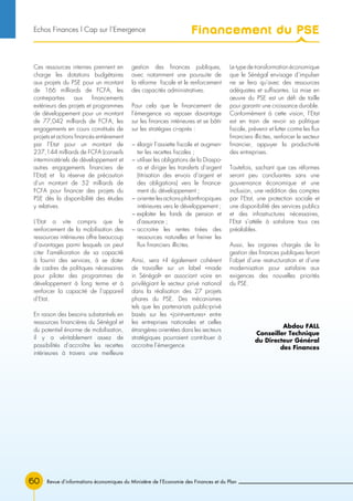 Revue d’informations économiques du Ministère de l’Economie des Finances et du Plan60
Ces ressources internes prennent en
charge les dotations budgétaires
aux projets du PSE pour un montant
de 166 milliards de FCFA, les
contreparties aux financements
extérieurs des projets et programmes
de développement pour un montant
de 77,042 milliards de FCFA, les
engagements en cours constitués de
projets et actions financés entièrement
par l’Etat pour un montant de
237,144 milliards de FCFA (conseils
interministériels de développement et
autres engagements financiers de
l’Etat) et la réserve de précaution
d’un montant de 52 milliards de
FCFA pour financer des projets du
PSE dès la disponibilité des études
y relatives.
L’Etat a vite compris que le
renforcement de la mobilisation des
ressources intérieures offre beaucoup
d’avantages parmi lesquels on peut
citer l’amélioration de sa capacité
à fournir des services, à se doter
de cadres de politiques nécessaires
pour piloter des programmes de
développement à long terme et à
renforcer la capacité de l’appareil
d’Etat.
En raison des besoins substantiels en
ressources financières du Sénégal et
du potentiel énorme de mobilisation,
il y a véritablement assez de
possibilités d’accroître les recettes
intérieures à travers une meilleure
gestion des finances publiques,
avec notamment une poursuite de
la réforme fiscale et le renforcement
des capacités administratives.
Pour cela que le financement de
l’émergence va reposer davantage
sur les finances intérieures et se bâtir
sur les stratégies ci-après :
− élargir l’assiette fiscale et augmen-
ter les recettes fiscales ;
− utiliser les obligations de la Diaspo-
ra et diriger les transferts d’argent
(titrisation des envois d’argent et
des obligations) vers le finance-
ment du développement ;
− orienterlesactionsphilanthropiques
intérieures vers le développement ;
− exploiter les fonds de pension et
d’assurance ;
− accroitre les rentes tirées des
ressources naturelles et freiner les
flux financiers illicites.
Ainsi, sera t-il également cohérent
de travailler sur un label «made
in Sénégal» en associant voire en
privilégiant le secteur privé national
dans la réalisation des 27 projets
phares du PSE. Des mécanismes
tels que les partenariats public-privé
basés sur les «joint-ventures» entre
les entreprises nationales et celles
étrangères orientées dans les secteurs
stratégiques pourraient contribuer à
accroitre l’émergence.
Le type de transformation économique
que le Sénégal envisage d’impulser
ne se fera qu’avec des ressources
adéquates et suffisantes. La mise en
œuvre du PSE est un défi de taille
pour garantir une croissance durable.
Conformément à cette vision, l’Etat
est en train de revoir sa politique
fiscale, prévenir et lutter contre les flux
financiers illicites, renforcer le secteur
financier, appuyer la productivité
des entreprises.
Toutefois, sachant que ces réformes
seront peu concluantes sans une
gouvernance économique et une
inclusion, une reddition des comptes
par l’Etat, une protection sociale et
une disponibilité des services publics
et des infrastructures nécessaires,
l’Etat s’attèle à satisfaire tous ces
préalables.
Aussi, les organes chargés de la
gestion des finances publiques feront
l’objet d’une restructuration et d’une
modernisation pour satisfaire aux
exigences des nouvelles priorités
du PSE.
Abdou FALL
Conseiller Technique
du Directeur Général
des Finances
Financement du PSEEchos Finances l Cap sur l’Emergence
 