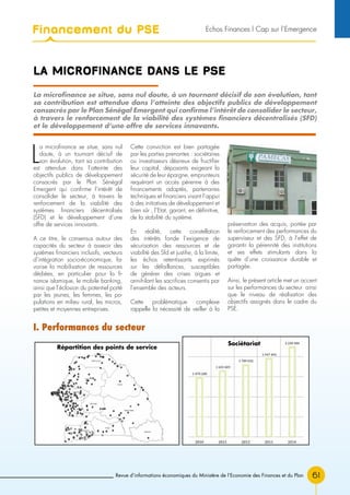 Revue d’informations économiques du Ministère de l’Economie des Finances et du Plan 61
LA MICROFINANCE DANS LE PSE
La microfinance se situe, sans nul doute, à un tournant décisif de son évolution, tant
sa contribution est attendue dans l’atteinte des objectifs publics de développement
consacrés par le Plan Sénégal Emergent qui confirme l’intérêt de consolider le secteur,
à travers le renforcement de la viabilité des systèmes financiers décentralisés (SFD)
et le développement d’une offre de services innovants.
L
a microfinance se situe, sans nul
doute, à un tournant décisif de
son évolution, tant sa contribution
est attendue dans l’atteinte des
objectifs publics de développement
consacrés par le Plan Sénégal
Emergent qui confirme l’intérêt de
consolider le secteur, à travers le
renforcement de la viabilité des
systèmes financiers décentralisés
(SFD) et le développement d’une
offre de services innovants.
A ce titre, le consensus autour des
capacités du secteur à asseoir des
systèmes financiers inclusifs, vecteurs
d’intégration socio-économique, fa-
vorise la mobilisation de ressources
dédiées, en particulier pour la fi-
nance islamique, le mobile banking,
ainsi que l’éclosion du potentiel porté
par les jeunes, les femmes, les po-
pulations en milieu rural, les micros,
petites et moyennes entreprises.
Cette conviction est bien partagée
par les parties prenantes : sociétaires
ou investisseurs désireux de fructifier
leur capital, déposants exigeant la
sécurité de leur épargne, emprunteurs
requérant un accès pérenne à des
financements adaptés, partenaires
techniques et financiers visant l’appui
à des initiatives de développement et
bien sûr , l’Etat, garant, en définitive,
de la stabilité du système.
En réalité, cette constellation
des intérêts fonde l’exigence de
sécurisation des ressources et de
viabilité des Sfd et justifie, à la limite,
les échos retentissants exprimés
sur les défaillances, susceptibles
de générer des crises aigues et
annihilant les sacrifices consentis par
l’ensemble des acteurs.
Cette problématique complexe
rappelle la nécessité de veiller à la
préservation des acquis, portée par
le renforcement des performances du
superviseur et des SFD, à l’effet de
garantir la pérennité des institutions
et ses effets stimulants dans la
quête d’une croissance durable et
partagée.
Ainsi, le présent article met un accent
sur les performances du secteur ainsi
que le niveau de réalisation des
objectifs assignés dans le cadre du
PSE.
I. Performances du secteur
Répartition des points de service
Sociétariat
Financement du PSE Echos Finances l Cap sur l’Emergence
 