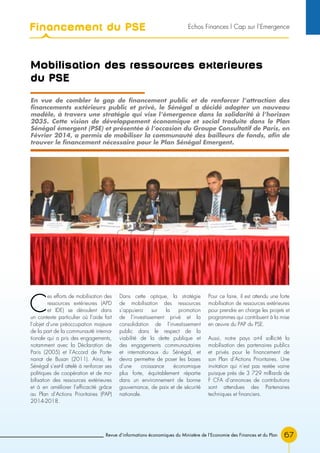 Revue d’informations économiques du Ministère de l’Economie des Finances et du Plan 67
Mobilisation des ressources exterieures
du pse
C
es efforts de mobilisation des
ressources extérieures (APD
et IDE) se déroulent dans
un contexte particulier où l’aide fait
l’objet d’une préoccupation majeure
de la part de la communauté interna-
tionale qui a pris des engagements,
notamment avec la Déclaration de
Paris (2005) et l’Accord de Parte-
nariat de Busan (2011). Ainsi, le
Sénégal s’est-il attelé à renforcer ses
politiques de coopération et de mo-
bilisation des ressources extérieures
et à en améliorer l’efficacité grâce
au Plan d’Actions Prioritaires (PAP)
2014-2018.
Dans cette optique, la stratégie
de mobilisation des ressources
s’appuiera sur la promotion
de l’investissement privé et la
consolidation de l’investissement
public dans le respect de la
viabilité de la dette publique et
des engagements communautaires
et internationaux du Sénégal, et
devra permettre de poser les bases
d’une croissance économique
plus forte, équitablement répartie
dans un environnement de bonne
gouvernance, de paix et de sécurité
nationale.
Pour ce faire, il est attendu une forte
mobilisation de ressources extérieures
pour prendre en charge les projets et
programmes qui contribuent à la mise
en œuvre du PAP du PSE.
Aussi, notre pays a-t-il sollicité la
mobilisation des partenaires publics
et privés pour le financement de
son Plan d’Actions Prioritaires. Une
invitation qui n’est pas restée vaine
puisque près de 3 729 milliards de
F CFA d’annonces de contributions
sont attendues des Partenaires
techniques et financiers.
En vue de combler le gap de financement public et de renforcer l’attraction des
financements extérieurs public et privé, le Sénégal a décidé adopter un nouveau
modèle, à travers une stratégie qui vise l’émergence dans la solidarité à l’horizon
2035. Cette vision de développement économique et social traduite dans le Plan
Sénégal émergent (PSE) et présentée à l’occasion du Groupe Consultatif de Paris, en
Février 2014, a permis de mobiliser la communauté des bailleurs de fonds, afin de
trouver le financement nécessaire pour le Plan Sénégal Emergent.
Financement du PSE Echos Finances l Cap sur l’Emergence
 