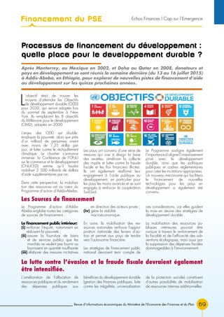 Revue d’informations économiques du Ministère de l’Economie des Finances et du Plan 69
Processus de financement du développement :
quelle place pour le developpement durable ?
L
’objectif était de trouver les
moyens d’atteindre les Objectifs
de développement durable (ODD)
pour 2030, qui seront adoptés lors
du sommet de septembre à New
York. Ils remplacent les 8 objectifs
du Millénaire pour le développement
(OMD), adoptés en 2000.
L’enjeu des ODD est double:
éradiquer la pauvreté, alors que près
d’un milliard de personnes vivent
avec moins de 1,25 dollar par
jour, et lutter contre le réchauffement
climatique. Le chantier s’annonce
immense: la Conférence de l’ONU
sur le commerce et le développement
(CNUCED) estime qu’il faudra
mobiliser 2 500 milliards de dollars
d’aide supplémentaires par an.
Dans cette perspective, la mobilisa-
tion des ressources est au cœur du
Programme d’action d’Addis-Abeba.
Les pays ont convenu d’une série de
mesures qui vise à élargir la base
des recettes, améliorer la collecte
des impôts et lutter contre la fraude
fiscale et les flux financiers illicites.
Ils ont également réaffirmé leur
engagement à l’aide publique au
développement, en particulier pour
les pays les moins avancés et se sont
engagés à renforcer la coopération
Sud-Sud.
Le Programme souligne également
l’importanced’alignerl’investissement
privé avec le développement
durable, ainsi que les politiques
publiques et cadres réglementaires
pour créer les incitations appropriées.
Un nouveau mécanisme qui facilitera
le financement de nouvelles
technologies pour les pays en
développement a également été
convenu.
Après Monterrey, au Mexique en 2002, et Doha au Qatar en 2008, donateurs et
pays en développement se sont réunis la semaine dernière (du 13 au 16 juillet 2015)
à Addis-Abeba, en Ethiopie, pour explorer de nouvelles pistes de financement d’aide
au développement sur les quinze prochaines années.
Les Sources de financement
Le Programme d’action d’Addis-
Abeba englobe toutes les catégories
de sources de financement :
Le financement public intérieur:
(i) renforcer l’équité, notamment en
réduisant la pauvreté ;
(ii) assurer la fourniture de biens
et de services publics que les
marchés ne veulent pas fournir ou
fournissent en quantité insuffisante
(iii) élaborer des mesures incitatives
en direction des acteurs privés ;
(iv) gérer la stabilité
macroéconomique.
En outre, la mobilisation des res-
sources nationales renforce l’appro-
priation nationale des leviers d’ac-
tion et permet aux pays de tendre
vers l’autonomie financière.
Les stratégies de financement public
national devraient tenir compte de
ces considérations, car elles guident
la mise en œuvre des stratégies de
développement durable.
La mobilisation des ressources pu-
bliques intérieures pourrait être
conçue à travers le renforcement de
la fiscalité et de l’efficacité des sub-
ventions écologiques, mais aussi par
la suppression des dépenses fiscales
dommageables à l’environnement.
L’amélioration de l’allocation de
ressources publiques et du rendement
des dépenses publiques aux
bénéfices du développement durable
(gestion des finances publiques, lutte
contre les inégalités, universalisation
de la protection sociale) constituent
d’autres possibilités de mobilisation
de ressources internes additionnelles.
La lutte contre l’évasion et la fraude fiscale devraient également
être intensifiée.
Financement du PSE Echos Finances l Cap sur l’Emergence
 