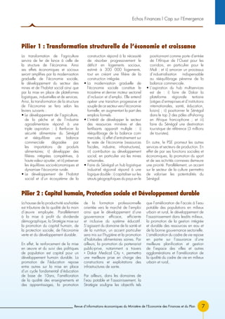 Revue d’informations économiques du Ministère de l’Economie des Finances et du Plan 7
La transformation de l’agriculture
servira de fer de lance à celle de
la structure de l’économie. Ainsi
ses effets économiques et sociaux
seront amplifies par la modernisation
graduelle de l’économie sociale,
le développement du secteur des
mines et de l’habitat social ainsi que
par la mise en place de plateformes
logistiques, industrielles et de services.
Ainsi, la transformation de la structure
de l’économie se fera selon les
leviers suivants :
• Le développement de l’agriculture,
de la pêche et de l’industrie
agroalimentaire répond à une
triple aspiration : i) Renforcer la
sécurité alimentaire du Sénégal
et rééquilibrer une balance
commerciale dégradée par
les importations de produits
alimentaires; ii) développer des
filières intégrées compétitives, à
haute valeur ajoutée ; et iii) préserver
les équilibres socio-économiques et
dynamiser l’économie rurale.
• Le développement de l’habitat
social et d’un écosystème de la
construction répond à la nécessité
de résorber progressivement le
déficit en logements sociaux,
estimé à 300 000 logements,
tout en créant une filière de la
construction intégrée.
• La modernisation graduelle de
l’économie sociale constitue le
troisième et dernier moteur sectoriel
d’inclusion et d’emploi. Elle entend
opérer une transition progressive et
souple de ce secteur vers l’économie
formelle, en augmentant la part des
emplois formels.
• L’intérêt de développer le secteur
des ressources minières et des
fertilisants apparaît multiple : i)
rééquilibrage de la balance com-
merciale, ii) effet d’entraînement sur
le reste de l’économie (ressources
fiscales, industrie, infrastructures),
iii) contribution au développement
social, en particulier via les mines
artisanales.
• Faire du Sénégal un hub logistique
industriel régional répond à une
logique double : i) capitaliser sur les
atouts géographiques du pays en le
positionnant comme porte d’entrée
de l’Afrique de l’Ouest pour les
corridors, en particulier pour le
Mali ; et ii) amorcer un processus
d’industrialisation indispensable
au rééquilibrage pérenne de la
balance commerciale.
• L’aspiration du hub multiservices
est de : i) faire de Dakar la
plateforme régionale tertiaire
(sièges d’entreprises et d’institutions
internationales, santé, éducation,
loisirs) ; ii) positionner le Sénégal
dans le top 3 des pôles off-shoring
en Afrique francophone ; et iii)
faire du Sénégal une destination
touristique de référence (3 millions
de touristes).
En outre, le PSE promeut les autres
services et secteurs de production. En
effet de par ses fonctions sociales et
économiques, la promotion du sport
et de ses activités connexes demeure
une priorité. Parallèlement, un accent
sur le secteur de la culture permettra
de valoriser les potentialités du
Sénégal.
La hausse de la productivité souhaitée
est tributaire de la qualité de la main
d’œuvre employée. Parallèlement
à la mise à profit du dividende
démographique, la Stratégie mise sur
la promotion du capital humain, de
la protection sociale, de l’économie
verte et du développement durable.
En effet, le renforcement de la mise
en œuvre et du suivi des politiques
de population est capital pour un
développement humain durable. La
promotion de l’éducation repose
entre autres sur la mise en place
d’un cycle fondamental d’éducation
de base de 10ans, l’amélioration
de la qualité des enseignements et
des apprentissages, la promotion
de la formation professionnelle
orientée vers le marché de l’emploi
ainsi que le développement d’une
gouvernance efficace, efficiente
et inclusive du système éducatif.
S’agissant du domaine de la santé et
de la nutrition, un accent particulier
sera mis sur l’hygiène et la promotion
d’habitudes alimentaires saines. Par
ailleurs, la promotion du partenariat
public-prive, notamment a travers
« Dakar Medical City », permettra
une meilleure prise en charge des
constructions et exploitations des
infrastructures de sante.
Par ailleurs, dans les domaines de
l’eau potable et l’assainissement, la
Stratégie souligne les objectifs tels
que l’amélioration de l’accès à l’eau
potable des populations en milieux
urbain et rural, le développement de
l’assainissement dans lesdits milieux,
la promotion de la gestion intégrée
et durable des ressources en eau et
de la bonne gouvernance sectorielle.
L’amélioration du cadre de vie repose
en partie sur l’assurance d’une
meilleure planification et gestion
de l’espace des villes et autres
agglomérations et l’amélioration de
la qualité du cadre de vie en milieux
urbain et rural,.
Echos Finances l Cap sur l’Emergence
Pilier 1 : Transformation structurelle de l’économie et croissance
Pilier 2 : Capital humain, Protection sociale et Développement durable
 