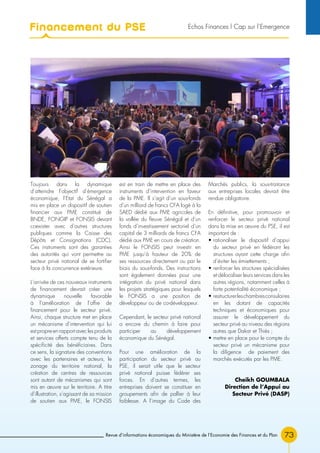 Revue d’informations économiques du Ministère de l’Economie des Finances et du Plan 73
Toujours dans la dynamique
d’atteindre l’objectif d’émergence
économique, l’Etat du Sénégal a
mis en place un dispositif de soutien
financier aux PME constitué de
BNDE, FONGIP et FONSIS devant
coexister avec d’autres structures
publiques comme la Caisse des
Dépôts et Consignations (CDC).
Ces instruments sont des garanties
des autorités qui vont permettre au
secteur privé national de se fortifier
face à la concurrence extérieure.
L’arrivée de ces nouveaux instruments
de financement devrait créer une
dynamique nouvelle favorable
à l’amélioration de l’offre de
financement pour le secteur privé.
Ainsi, chaque structure met en place
un mécanisme d’intervention qui lui
est propre en rapport avec les produits
et services offerts compte tenu de la
spécificité des bénéficiaires. Dans
ce sens, la signature des conventions
avec les partenaires et acteurs, le
zonage du territoire national, la
création de centres de ressources
sont autant de mécanismes qui sont
mis en œuvre sur le territoire. A titre
d’illustration, s’agissant de sa mission
de soutien aux PME, le FONSIS
est en train de mettre en place des
instruments d’intervention en faveur
de la PME. Il s’agit d’un sous-fonds
d’un milliard de francs CFA logé à la
SAED dédié aux PME agricoles de
la vallée du fleuve Sénégal et d’un
fonds d’investissement sectoriel d’un
capital de 3 milliards de francs CFA
dédié aux PME en cours de création.
Ainsi le FONSIS peut investir en
PME jusqu’à hauteur de 20% de
ses ressources directement ou par le
biais du sous-fonds. Des instructions
sont également données pour une
intégration du privé national dans
les projets stratégiques pour lesquels
le FONSIS a une position de
développeur ou de co-développeur.
Cependant, le secteur privé national
a encore du chemin à faire pour
participer au développement
économique du Sénégal.
Pour une amélioration de la
participation du secteur privé au
PSE, il serait utile que le secteur
privé national puisse fédérer ses
forces. En d’autres termes, les
entreprises doivent se constituer en
groupements afin de pallier à leur
faiblesse. A l’image du Code des
Marchés publics, la sous-traitance
aux entreprises locales devrait être
rendue obligatoire.
En définitive, pour promouvoir et
renforcer le secteur privé national
dans la mise en œuvre du PSE, il est
important de :
• rationaliser le dispositif d’appui
du secteur privé en fédérant les
structures ayant cette charge afin
d’éviter les émiettements ;
• renforcer les structures spécialisées
et délocaliser leurs services dans les
autres régions, notamment celles à
forte potentialité économique ;
• restructurerleschambresconsulaires
en les dotant de capacités
techniques et économiques pour
assurer le développement du
secteur privé au niveau des régions
autres que Dakar et Thiès ;
• mettre en place pour le compte du
secteur privé un mécanisme pour
la diligence de paiement des
marchés exécutés par les PME.
Cheikh GOUMBALA
Direction de l’Appui au
Secteur Privé (DASP)
Financement du PSE Echos Finances l Cap sur l’Emergence
 