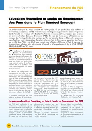 74 Revue d’informations économiques du Ministère de l’Economie des Finances et du Plan
Education financière et Accès au financement
des Pme dans le Plan Sénégal Emergent
O
utre l’absence de garanties et
le défaut de formalisation as-
sez marqué dans le secteur,
le manque d’expertise financière des
PME dans le domaine de la gestion
bancaire et comptable constitue un
autre frein majeur qui rend souvent
très précaire la relation de confiance
entre les PME et les institutions finan-
cières, et singulièrement les établis-
sements de crédit.
Le besoin de renforcement des
connaissances sur l’offre de finan-
cement et ses conditions d’accès, la
détermination et la formulation de be-
soins de financement crédibles, les
différents types de garantie et d’assu-
rance requis, le coût et la complexité
des procédures de réalisation de ces
garanties, la gestion des contentieux
avec les intermédiaires financiers,
constituent ainsi autant de préoccu-
pations à résoudre pour favoriser le
financement et l’essor de la PME.
La présente contribution est ainsi
axée sur les enjeux du renforcement
de l’éducation financière des PME
comme facteur d’amélioration de
l’accès au financement de cette
catégorie d’entreprise qui doit
constituer naturellement un des piliers
de l’émergence de l’économie
sénégalaise. Celle-ci représente près
de 90% du tissu des entreprises,
30% du PIB, 60% de la population
active et 42% du total des emplois
du secteur moderne.
Les développements qui suivent sont
articulés autour des points suivants :
- le manque de culture financière,
obstacle à l’accès au financement
des PME ;
- les enjeux et défis du programme
national d’éducation financière des
PME piloté par l’Observatoire de
la Qualité des Services Financiers
(OQSF) ;
- les perspectives du programme
d’éducation financière des PME.
La problématique du financement de l’entreprise, et en particulier des petites et
moyennes entreprises (PME), constitue une réelle préoccupation des pouvoirs publics
dont l’acuité est rendue plus brûlante dans le contexte actuel, marqué par la mise
en œuvre du Plan Sénégal Emergent (PSE). En vue de faire jouer efficacement au
secteur de l’entreprise le rôle moteur qui lui est dévolu dans ce Plan, des avancées
significatives sont nécessaires dans le traitement de la lancinante question de l’accès
au crédit des PME, en dépit des nombreux efforts initiés par l’Etat à travers les
interventions ciblées des structures d’appui et d’encadrement de la PME (DPME,
ADEPME, DASP, APIX, etc.).
Le manque de culture financière, un frein à l’accès au financement des PME
Les PME sont confrontées à de
nombreuses contraintes parmi
lesquelles l’accès au financement. Ce
constat contraste avec la surliquidité
relevée bien souvent dans le secteur
financier. L’accès au financement
formel reste encore faible en raison
du risque de non paiement jugé
généralement important par les
banques et des limites structurelles
d’une frange importante des PME qui
se déclinent principalement comme
suit :
- manque d’expertise financière
qui rend difficile l’élaboration de
projets bancables ;
- absence d’états financiers fiables ;
- méconnaissance des normes
comptables et de gestion, et
absence de procédures financières
rigoureuses ;
- incapacité à définir correctement
les besoins en investissements et en
fonds de roulement ;
Financement du PSEEchos Finances l Cap sur l’Emergence
 