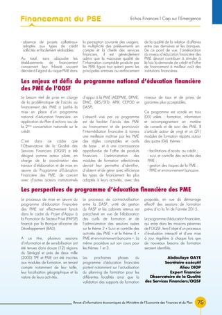 75Revue d’informations économiques du Ministère de l’Economie des Finances et du Plan
Le besoin réel de prise en charge
de la problématique de l’accès au
financement des PME a justifié la
mise en place d’un programme
national d’éducation financière, en
application du Plan d’actions issu de
la 2ème
concertation nationale sur le
crédit.
C’est dans ce cadre que
l’Observatoire de la Qualité des
Services Financiers (OQSF) a été
désigné comme acteur pilote, en
charge de la coordination des
travaux d’élaboration et de mise en
œuvre du Programme d’Education
Financière des PME, de concert
avec d’autres acteurs institutionnels
d’appui à la PME (ADEPME, DPME,
DMC, DRS/SFD, APIX, CEPOD et
DASP).
L’objectif visé par ce programme
est de faciliter l’accès des PME
au financement et de promouvoir
l’intermédiation financière à travers
une meilleure maîtrise par les PME
des règles comptables et outils
de base , et à une connaissance
approfondie de l’offre de produits
financiers. L’administration des
modules de formation sélectionnés
devrait leur permettre d’identifier,
d’obtenir et de gérer avec efficience
les types de financement les plus
adaptés à leurs activités, avec des
niveaux de taux et de prises de
garanties plus acceptables.
Ce programme est scindé en trois
(03) volets : formation, information
et accompagnement en matière
de conseils et de suivi des PME. Il
s’articule autour de vingt et un (21)
modules de formation répartis autour
des quatre (04) thèmes :
- facilitations d’accès au crédit ;
- suivi et contrôle des activités des
PME ;
- gestion des risques de la PME ;
- PME et environnement bancaire.
Les enjeux et défis du programme national d’éducation financière
des PME de l’OQSF
Les perspectives du programme d’éducation financière des PME
Le processus de mise en œuvre du
programme d’éducation financière
des PME est effectivement lancé
dans le cadre du Projet d’Appui à
la Promotion du Secteur Privé (PAPSP)
financé par la Banque africaine de
Développement (BAD).
A ce titre, plusieurs sessions
d’information et de sensibilisation ont
été tenues dans douze (12) régions
du Sénégal et près de deux mille
(2000) TPE et PME ont été inscrites
aux modules de formation, en tenant
compte notamment de leur taille,
leur localisation géographique et la
nature de leurs activités.
Le processus de contractualisation
entre la DASP, unité de gestion
du PASP et les cabinets retenus est
parachevé en vue de l’élaboration
des outils de formation et de
l’administration des sessions axées
sur le thème 2 « Suivi et contrôle des
activités des PME » et le thème 4 «
PME et environnement bancaire ». La
même procédure suit son cours pour
les thèmes 1 et 3.
Les prochaines phases du
programme d’éducation financière
portent notamment sur l’actualisation
du planning de formation pour les
différentes localités ainsi que la
validation des supports de formation
proposés, en vue du démarrage
effectif des sessions de formation
prévu d’ici la fin de l’année 2015.
Le programme d’éducation financière,
qui entre dans les missions pérennes
de l’OQSF, fera l’objet d’un processus
d’évaluation interactif et d’une mise
à jour régulière à chaque fois que
de nouveaux besoins de formation
seraient identifiés.
Abdoulaye GAYE
Secrétaire exécutif
Aliou Diop
Expert financier
Observatoire de la Qualité
des Services Financiers/OQSF
- absence de projets collatéraux
adaptés aux types de crédit
sollicités et facilement réalisables.
Au total, sans absoudre les
établissements de financement
concernant leur frilosité souvent
décriée à l’égard du risque PME dans
la perception courante des usagers,
la multiplicité des prélèvements en
compte et la cherté des services
financiers, il est généralement
admis que la mauvaise qualité de
l’information comptable produite par
les PME figure tout autant parmi les
principales entraves au renforcement
de la qualité de la relation d’affaires
entre ces dernières et les banques.
De ce point de vue, l’amélioration
du niveau d’éducation financière des
PME devrait contribuer à stimuler à
la fois la demande de crédit et l’offre
de financement à meilleur coût des
institutions financières.
Financement du PSE Echos Finances l Cap sur l’Emergence
 