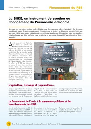 76 Revue d’informations économiques du Ministère de l’Economie des Finances et du Plan
La BNDE, un instrument de soutien au
financement de l’économie nationale
A
près deux années d’activité,
la BNDE a atteint des
résultats satisfaisants avec un
encours de crédit de plus de 34
milliards de FCFA et une activité
bénéficiaire dès la première année
d’exercice. Cet encours est marqué
par différentes interventions dans
les secteurs prioritaires du PSE afin
d’accompagner les programmes
de développement des autorités.
En effet, la BNDE est intervenu
au cours de ces deux premières
années dans des financements
structurants pour redynamiser certains
secteurs d’activités dont le textile, la
transformation agro-alimentaire et le
transport à travers le renouvellement
du parc des gros porteurs et le
transport interurbain dans les
principales villes du pays.
Banque à vocation universelle dédiée au financement des PME/PMI, la Banque
Nationale pour le Développement Economique – BNDE, a démarré ses activités en
janvier 2014 avec pour mission de contribuer à créer et développer des entreprises
sénégalaises, en leur offrant des produits et services diversifiés et adaptés à leurs
besoins.
L’agriculture, l’élevage et l’aquaculture...
Le financement de l’accès à la commande publique et des
investissements des PME...
Avec une approche chaîne de valeurs
qui a permis de financer à plus de 10
milliards de FCFA le secteur primaire,
la BNDE a particulièrement marqué
son empreinte par le financement
intégral de la commercialisation
du riz local. Le sous secteur de
l’élevage ainsi que de la pêche,
précisément l’aquaculture, ont
également bénéficié de financements
conséquents pour booster les activités
d’embouche et explorer les futurs
niches dans le domaine de la pêche.
Afin de faciliter l’accès de sa cible à
la commande publique, la BNDE a
octroyé aux entreprises sénégalaises
une enveloppe globale de plus de 15
milliards de FCFA pour la réalisation
de marchés et le financement de
leurs investissements pour satisfaire
leur besoin d’expansion. Ces
financements ont eu un impact
considérable dans le secteur de
l’artisanat avec la promotion du
mobilier local et le BTP avec la
construction de logements sociaux.
Financement du PSEEchos Finances l Cap sur l’Emergence
 