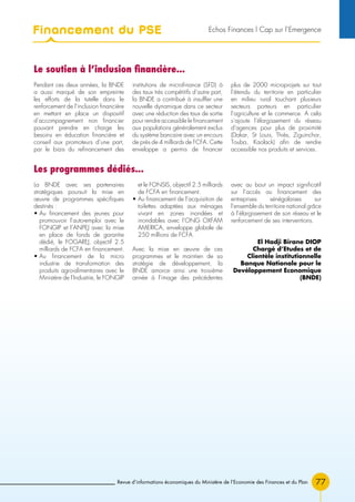 77Revue d’informations économiques du Ministère de l’Economie des Finances et du Plan
Les programmes dédiés...
Le soutien à l’inclusion financière...
La BNDE avec ses partenaires
stratégiques poursuit la mise en
œuvre de programmes spécifiques
destinés :
• Au financement des jeunes pour
promouvoir l’auto-emploi avec le
FONGIP et l’ANPEJ avec la mise
en place de fonds de garantie
dédié, le FOGAREJ, objectif 2.5
milliards de FCFA en financement.
• Au financement de la micro
industrie de transformation des
produits agro-alimentaires avec le
Ministère de l’Industrie, le FONGIP
et le FONSIS, objectif 2.5 milliards
de FCFA en financement.
• Au financement de l’acquisition de
toilettes adaptées aux ménages
vivant en zones inondées et
inondables avec l’ONG OXFAM
AMERICA, enveloppe globale de
250 millions de FCFA.
Avec la mise en œuvre de ces
programmes et le maintien de sa
stratégie de développement, la
BNDE amorce ainsi une troisième
année à l’image des précédentes
avec au bout un impact significatif
sur l’accès au financement des
entreprises sénégalaises sur
l’ensemble du territoire national grâce
à l’élargissement de son réseau et le
renforcement de ses interventions.
El Hadji Birane DIOP
Chargé d’Etudes et de
Clientèle institutionnelle
Banque Nationale pour le
Devéloppement Economique
(BNDE)
Pendant ces deux années, la BNDE
a aussi marqué de son empreinte
les efforts de la tutelle dans le
renforcement de l’inclusion financière
en mettant en place un dispositif
d’accompagnement non financier
pouvant prendre en charge les
besoins en éducation financière et
conseil aux promoteurs d’une part,
par le biais du refinancement des
institutions de microfinance (SFD) à
des taux très compétitifs d’autre part,
la BNDE a contribué à insuffler une
nouvelle dynamique dans ce secteur
avec une réduction des taux de sortie
pour rendre accessible le financement
aux populations généralement exclus
du système bancaire avec un encours
de près de 4 milliards de FCFA. Cette
enveloppe a permis de financer
plus de 2000 microprojets sur tout
l’étendu du territoire en particulier
en milieu rural touchant plusieurs
secteurs porteurs en particulier
l’agriculture et le commerce. A cela
s’ajoute l’élargissement du réseau
d’agences pour plus de proximité
(Dakar, St Louis, Thiès, Ziguinchor,
Touba, Kaolack) afin de rendre
accessible nos produits et services.
Financement du PSE Echos Finances l Cap sur l’Emergence
 
