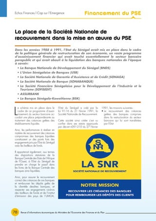 Revue d’informations économiques du Ministère de l’Economie des Finances et du Plan78
La place de la Société Nationale de
recouvrement dans la mise en œuvre du PSE
L
e schéma mis en place dans le
cadre de ce programme d’assai-
nissement du secteur bancaire ac-
cordait une place prépondérante au
traitement des créances gelées des
établissements liquidés.
Ainsi, les performances à réaliser en
matière de recouvrement des créances
compromises des banques liquidées
constituaient un des points forts des
engagements pris par l’Etat du Sénégal
avec les bailleurs de fonds.
Il appartenait également, aux termes
des dispositions statutaires de la
Banque Centrale des Etats de l’Afrique
de l’Ouest, à l’Etat du Sénégal de
prendre en charge le passif dans
les livres de la Banque Centrale des
banques ainsi liquidées.
Ainsi, pour assurer le recouvrement
correct des créances de ces banques
et rembourser les dépôts gelés de
la clientèle desdites banques, et
respecter ses engagements vis-à-vis
des bailleurs de fonds et de l’institut
d’émission des pays de !’UMOA,
l’Etat du Sénégal a créé par la
loi 91-16 du 21 Février 1991, la
Société Nationale de Recouvrement.
Cette société ainsi créée s’est vu
confier dans ses statuts approuvés
par décret n091-210 du 27 Février
1991, les missions suivantes :
• Le recouvrement des créances
gelées des banques comprises
dans la restructuration du secteur
bancaire qui lui sont transférées
par l’Etat
Dans les années 1988 à 1991, l’Etat du Sénégal avait mis en place dans le cadre
de la politique générale de restructuration de son économie, un vaste programme
d’assainissement financier qui avait touché essentiellement le secteur bancaire
parapublic et qui avait abouti à la liquidation des banques nationales de l’époque
à savoir:
• La Banque Nationale de Développement du Sénégal (BNDS)
• L’Union Sénégalaise de Banques (USB)
• La Société Nationale de Garantie d’Assistance et de Crédit (SONAGA)
• La Société Nationale de Banque (SONABANQUE)
• La Société Financière Sénégalaise pour le Développement de l’Industrie et le
Tourisme (SOFISEDIT)
• ASSURBANK
• La Banque Sénégalo-Koweitienne (BSK)
Financement du PSEEchos Finances l Cap sur l’Emergence
 