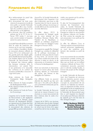 Revue d’informations économiques du Ministère de l’Economie des Finances et du Plan 79
• Le remboursement du passif des
banques sus indiquées
• Le recouvrement de toute autre
créance d’une personne morale de
droit public ou Société Nationale
pour laquelle elle a reçu mandat,
dans les conditions prévues à cet
effet par la loi ou le règlement.
• La poursuite, dans les conditions
prévues par la loi 91-16 du 21
Février 1991 article 1er
, de toute
autre activité tendant à l’assainis-
sement du secteur bancaire
LasociétéNationaledeRecouvrement
dans le cadre de J’exécution des
missions qui lui sont ainsi assignées,
a eu à réaliser d’excellents résultats
en recouvrant plusieurs milliards de
Francs CFA et en remboursant une
très grande partie des dépôts gelés
de la clientèle des banques liquidées.
Ces résultats obtenus par la Société
Nationale de Recouvrement dans
le traitement des créances gelées
des banques comprises dans la
restructuration, ont amené l’Etat
et ses partenaires à lui renouveler
leur confiance en lui confiant de
nouveaux portefeuilles à recouvrer. Il
s’agit entre autres:
• des créances du Fonds de
Contrepartie Belgo Sénégalais
(FCBS)
• des créances du fonds européen
de développement (FED)
• des créances titrisées de la BST et
de la BIAO
• des créances du Fonds de Promo-
tion Economique
L’expertise de la Société Nationale
de Recouvrement a été également
reconnue par la Banque Ouest
Africaine de Développent (BOAD),
qui agissant pour le compte des Etats
membres de l’UMOA lui a confié
le recouvrement des créances du
groupe BRS qui est en restructuration.
Aujourd’hui, la Société Nationale de
Recouvrement dont l’expertise n’est
plus à démontrer, peut jouer un rôle
important dans la mise en œuvre de
la nouvelle politique économique et
sociale définie par les autorités de la
seconde alternance.
En effet, depuis 2013, le
Gouvernement du Sénégal, guidé
par la vision éclairée de Son
Excellence Monsieur Macky SALL,
Président de la République, a
élaboré un ambitieux programme
qui vise à faire du Sénégal un pays
émergent à l’horizon 2035.
Ce programme appelé Plan Sénégal
Emergent qui constitue le référentiel
de la politique économique et
sociale de notre pays dans le moyen
et long terme, est structuré autour
d’un certain nombre de projets et de
réformes à mettre en œuvre, et de
mécanismes et d’institutions destinés
à financer le développement.
Parmi ces instruments et mécanismes
figurent en bonne place des fonds
revolving destinés au financement
des jeunes, des femmes et des
sénégalais de l’extérieur.
Ces différents fonds ne pourront
atteindre les objectifs qui leur sont
fixés que si les prêts qu’ils allouent
sont correctement remboursés par les
bénéficiaires.
La Société Nationale de Recouvre-
ment est en mesure d’assurer à ces
structures un correct recouvrement de
leurs créances dans le cadre d’un
partenariat.
L’apport de la SNR à ces structures
de crédit prévu dans le plan Sénégal
Emergent pourrait se faire également
en amont sous la forme d’un appui
conseil lors de la mise en place des
crédits, pour garantir par la suite leur
correct remboursement.
En plus de l’accompagnement des
structures de financement ainsi
visées, la Société Nationale de
Recouvrement pourrait intervenir dans
la mise en œuvre du Plan Sénégal
Emergent en aidant au recouvrement
de certaines créances non fiscales
de l’Etat comme les amendes qui
sont prononcées à son profit par les
Cours et Tribunaux.
En effet, les différents Cours et
Tribunaux repartis à travers le territoire
national prononcent régulièrement,
au cours des audiences qu’ils
tiennent, des amendes au profit de
l’Etat.
Le non recouvrement de ces amendes
unanimement constaté constitue une
perte énorme de recettes pour l’Etat,
alors que ces fonds, qui se chiffrent
à plusieurs milliards de Francs CFA,
correctement recouvrés, pourraient
servir à côté des recettes fiscales, à
financer des projets du Plan Sénégal
Emergent.
La Société Nationale de Recouvre-
ment, dont l’expertise est reconnue
dans son domaine, pourrait, suivant
des modalités arrêtées avec l’Etat,
s’occuper du recouvrement de ces
créances sur l’étendue du territoire.
Ainsi, au regard de son bilan, de ses
prérogatives et de son expérience en
matière de recouvrement, la Socié-
té Nationale de Recouvrement peut
être un outil important du dispositif
mis en place par l’Etat pour atteindre
les objectifs qu’il s’est fixé dans le
Plan Sénégal Emergent.
Maître Boubacar DIALLO,
Directeur Général de
la Société Nationale de
Recouvrement (SNR)
Financement du PSE Echos Finances l Cap sur l’Emergence
 