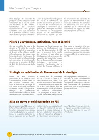 Revue d’informations économiques du Ministère de l’Economie des Finances et du Plan8
Dans l’optique de consolider la
protection sociale, le PSE mise sur le
renforcement de la sécurité sociale
des travailleurs et des retraités,
l’amélioration des conditions
socio-économiques des groupes
vulnérables ainsi que l’extension
de la protection sociale au secteur
informel et aux groupes vulnérables.
Quant à la prévention et la gestion
des risques et catastrophes, ses
priorités concernent la prévention et
la réduction des risques majeurs de
catastrophe et l’amélioration de la
gestion des catastrophes naturelles.
Les domaines du développement
durable et de l’environnement
poursuivent les objectifs que sont
le renforcement des capacités de
gestion de l’environnement et des
ressources naturelles, la promotion
de l’économie verte ainsi que la
réduction de la vulnérabilité des
écosystèmes par rapport aux effets
des changements climatiques.
Echos Finances l Cap sur l’Emergence
Afin de consolider la paix et la
sécurité, le PSE défini des objectifs
stratégiques relatifs à la construction
de la paix et la cohésion sociale
et le renforcement des moyens des
forces de sécurité. L’amélioration de
l’accès, la qualité et l’efficacité de la
justice constituent la priorité dans le
domaine de la promotion de l’Etat
de droit, des droits humains et de la
justice.
S’agissant de l’aménagement du
territoire, du développement local
et de la décentralisation, le PSE
vise : la promotion de la viabilité
des territoires et des pôles de
développement et le renforcement des
capacités des collectivités locales.
Dans le domaine de la gouvernance
stratégique, économique et
financière, l’amélioration de la
gestion des finances publiques, la
lutte contre la corruption et la non-
transparence ainsi que l’amélioration
de la gouvernance économique,
restent des objectifs et des pré-requis
incontournables de la mise en œuvre
du PSE.
Partant de trois scénarios
prévisionnels, le PSE arrime les choix
d’investissements publics, dans un
plan d’actions prioritaires (PAP).
Ainsi, le scénario de décollage du
PSE traduit les nouvelles aspirations
qui mettent l’accent sur l’agriculture,
l’énergie, les infrastructures
structurantes et la satisfaction de la
demande sociale. Selon ce scenario,
le montant total du financement
du PSE 2014-2018 s’élève à 10
287,6 milliards FCFA, dont 2 964
milliards en ressources additionnelles
(1 853 milliards de FCFA auprès des
PTF et de 1 111 milliards de FCFA
du secteur privé).Pour la mobilisation
des ressources additionnelles,
l’Etat privilégiera le respect de la
viabilité de la dette publique et de
ses engagements internationaux. A
cet effet, il optera essentiellement
pour des prêts concessionnels et
impliquera le secteur privé, à travers
des mécanismes de partenariat
public-privé, dans le financement des
projets structurants.
La mise en œuvre du PSE repose sur
le Plan d’Actions Prioritaires retraçant
les actions majeures et l’ensemble des
instruments budgétaires et sectoriels.
Le suivi et l’évaluation de la mise en
œuvre reposeront sur un dispositif
institutionnel et un cadre opérationnel.
Le dispositif institutionnel de suivi
comprend au niveau stratégique le
Conseil présidentiel d’orientation,
le Comité national de pilotage et
la Commission parlementaire de
suivi. Quant au niveau opérationnel,
y figurent les comités ministériels et
les comités régionaux de suivi et
d’évaluation.
Pilier3 : Gouvernance, Institutions, Paix et Sécurité
Stratégie de mobilisation du financement de la stratégie
Mise en œuvre et suivi-évaluation du PSE
 