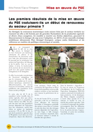 80 Revue d’informations économiques du Ministère de l’Economie des Finances et du Plan
Les premiers résultats de la mise en œuvre
du PSE traduisent-ils un début de renouveau
du secteur primaire ?
A
insi , en s’engageant à
relever le défi de sa mise
en œuvre, le Sénégal est
en train d’amorcer une dynamique
volontariste de relance et de
diversification de l’économie rurale
pour lutter plus efficacement contre
la pauvreté par la revitalisation des
secteurs de l’agriculture, de l’élevage
et de la pêche. Ceci en vue de
réaliser, à terme, la transformation
de la structure de son économie au
profit d’un plus grand nombre de
Sénégalaises et de Sénégalais.
En effet, la principale caractéristique
de l’économie sénégalaise est
que la croissance du PIB réel a
toujours été impulsée par le secteur
tertiaire dynamique, notamment les
télécommunications, les services
financiers et l’immobilier, secteurs de
prédilection des populations d’une
classe sociale privilégiée.
En outre, plus de 40 % de la
population active travaille dans le
secteur agricole, alors que celui-ci
ne contribue qu’à un cinquième du
Produit intérieur brut (PIB). De plus,
près des deux tiers des populations
pauvres dépendent de l’agriculture
pour leur subsistance, quand bien
même ce secteur ne représente
qu’environ 17% du PIB. En fait, la
part de la production agricole dans
le PIB global s’inscrit dans une chute
vertigineuse, depuis des décennies.
C’est pourquoi, l’écart entre la
contribution de l’agriculture au PIB et
la part de la population active qu’elle
emploie constitue un bon baromètre
pour mesurer la performance de ce
secteur.
Au titre de l’année 2014, un accent
particulier a été mis sur l’attribution
d’une allocation de ressources
favorables à l’émergence graduelle
des secteurs ruraux dans un contexte
où près des deux tiers des ménages
pauvres dépendent de l’agriculture,
au sens large, à telle enseigne
qu’une croissance importante dans
ce domaine aiderait à stimuler le
bien-être des agriculteurs.
Dans le domaine « Agriculture »,
la mise en œuvre du Programme
d’Accélération de la Cadence de
l’Agriculture Sénégalaise (PRACAS)
a permis notamment (i) d’améliorer la
base productive, (ii) de développer
des filières intégrées compétitives
à haute valeur ajoutée (iii) et de
valoriser et faciliter la mise en
marché des produits agricoles. Cela
a contribué à engranger des résultats
encourageants dans les différentes
filières de production, notamment
le riz, la pomme de terre, l’oignon,
l’arachide, et surtout de consolider
ceux de l’horticulture.
Au Sénégal, la croissance économique reste encore tirée par le secteur tertiaire au
moment où elle a été freinée par de grandes fluctuations de la production agricole
et divers chocs exogènes. Ce modèle a montré ses limites objectives, poussant le
Gouvernement à changer de cap avec l’adoption, en 2014, d’une nouvelle stratégie
ambitieuse dénommée Plan Sénégal Emergent, unique cadre fédérateur et de
référence en matière de politique économique et sociale.
Mise en œuvre du PSEEchos Finances l Cap sur l’Emergence
 