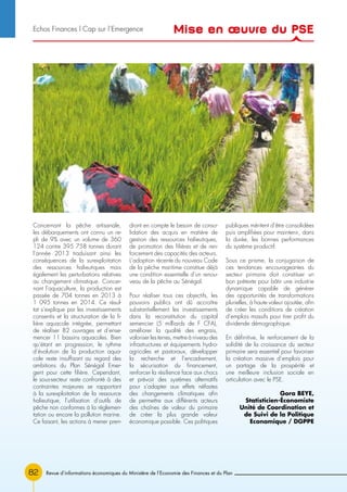 Revue d’informations économiques du Ministère de l’Economie des Finances et du Plan82
Concernant la pêche artisanale,
les débarquements ont connu un re-
pli de 9% avec un volume de 360
124 contre 395 758 tonnes durant
l’année 2013 traduisant ainsi les
conséquences de la surexploitation
des ressources halieutiques mais
également les perturbations relatives
au changement climatique. Concer-
nant l’aquaculture, la production est
passée de 704 tonnes en 2013 à
1 095 tonnes en 2014. Ce résul-
tat s’explique par les investissements
consentis et la structuration de la fi-
lière aquacole intégrée, permettant
de réaliser 82 ouvrages et d’ense-
mencer 11 bassins aquacoles. Bien
qu’étant en progression, le rythme
d’évolution de la production aqua-
cole reste insuffisant au regard des
ambitions du Plan Sénégal Emer-
gent pour cette filière. Cependant,
le sous-secteur reste confronté à des
contraintes majeures se rapportant
à la surexploitation de la ressource
halieutique, l’utilisation d’outils de
pêche non conformes à la réglemen-
tation ou encore la pollution marine.
Ce faisant, les actions à mener pren-
dront en compte le besoin de conso-
lidation des acquis en matière de
gestion des ressources halieutiques,
de promotion des filières et de ren-
forcement des capacités des acteurs.
L’adoption récente du nouveau Code
de la pêche maritime constitue déjà
une condition essentielle d’un renou-
veau de la pêche au Sénégal.
Pour réaliser tous ces objectifs, les
pouvoirs publics ont dû accroître
substantiellement les investissements
dans la reconstitution du capital
semencier (5 milliards de F CFA),
améliorer la qualité des engrais,
valoriser les terres, mettre à niveau des
infrastructures et équipements hydro-
agricoles et pastoraux, développer
la recherche et l’encadrement,
la sécurisation du financement,
renforcer la résilience face aux chocs
et prévoir des systèmes alternatifs
pour s’adapter aux effets néfastes
des changements climatiques afin
de permettre aux différents acteurs
des chaînes de valeur du primaire
de créer la plus grande valeur
économique possible. Ces politiques
publiques méritent d’être consolidées
puis amplifiées pour maintenir, dans
la durée, les bonnes performances
du système productif.
Sous ce prisme, la conjugaison de
ces tendances encourageantes du
secteur primaire doit constituer un
bon prétexte pour bâtir une industrie
dynamique capable de générer
des opportunités de transformations
plurielles, à haute valeur ajoutée, afin
de créer les conditions de création
d’emplois massifs pour tirer profit du
dividende démographique.
En définitive, le renforcement de la
solidité de la croissance du secteur
primaire sera essentiel pour favoriser
la création massive d’emplois pour
un partage de la prospérité et
une meilleure inclusion sociale en
articulation avec le PSE.
Gora BEYE,
Statisticien-Économiste
Unité de Coordination et
de Suivi de la Politique
Economique / DGPPE
Mise en œuvre du PSEEchos Finances l Cap sur l’Emergence
 