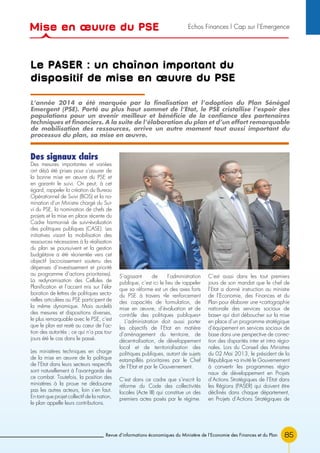85Revue d’informations économiques du Ministère de l’Economie des Finances et du Plan
Le PASER : un chaînon important du
dispositif de mise en œuvre du PSE
Des signaux clairs
Des mesures importantes et variées
ont déjà été prises pour s’assurer de
la bonne mise en œuvre du PSE et
en garantir le suivi. On peut, à cet
égard, rappeler la création du Bureau
Opérationnel de Suivi (BOS) et la no-
mination d’un Ministre chargé du Sui-
vi du PSE, la nomination de chefs de
projets et la mise en place récente du
Cadre harmonisé de suivi-évaluation
des politiques publiques (CASE). Les
initiatives visant la mobilisation des
ressources nécessaires à la réalisation
du plan se poursuivent et la gestion
budgétaire a été réorientée vers cet
objectif (accroissement soutenu des
dépenses d’investissement et priorité
au programme d’actions prioritaires).
La redynamisation des Cellules de
Planification et l’accent mis sur l’éla-
boration de lettres de politiques secto-
rielles articulées au PSE participent de
la même dynamique. Mais au-delà
des mesures et dispositions diverses,
le plus remarquable avec le PSE, c’est
que le plan est resté au cœur de l’ac-
tion des autorités ; ce qui n’a pas tou-
jours été le cas dans le passé.
Les ministères techniques en charge
de la mise en œuvre de la politique
de l’Etat dans leurs secteurs respectifs
sont naturellement à l’avant-garde de
ce combat. Toutefois, la position des
ministères à la proue ne dédouane
pas les autres acteurs, loin s’en faut.
En tant que projet collectif de la nation,
le plan appelle leurs contributions.
S’agissant de l’administration
publique, c’est ici le lieu de rappeler
que sa réforme est un des axes forts
du PSE à travers «le renforcement
des capacités de formulation, de
mise en œuvre, d’évaluation et de
contrôle des politiques publiques»
. L’administration doit aussi porter
les objectifs de l’Etat en matière
d’aménagement du territoire, de
décentralisation, de développement
local et de territorialisation des
politiques publiques, autant de sujets
estampillés prioritaires par le Chef
de l’Etat et par le Gouvernement.
C’est dans ce cadre que s’inscrit la
réforme du Code des collectivités
locales (Acte III) qui constitue un des
premiers actes posés par le régime.
C’est aussi dans les tout premiers
jours de son mandat que le chef de
l’Etat a donné instruction au ministre
de l’Economie, des Finances et du
Plan pour élaborer une «cartographie
nationale des services sociaux de
base» qui doit déboucher sur la mise
en place d’un programme stratégique
d’équipement en services sociaux de
base dans une perspective de correc-
tion des disparités inter et intra régio-
nales. Lors du Conseil des Ministres
du 02 Mai 2013, le président de la
République «a invité le Gouvernement
à convertir les programmes régio-
naux de développement en Projets
d’Actions Stratégiques de l’Etat dans
les Régions (PASER) qui doivent être
déclinés dans chaque département,
en Projets d’Actions Stratégiques de
L’année 2014 a été marquée par la finalisation et l’adoption du Plan Sénégal
Emergent (PSE). Porté au plus haut sommet de l’Etat, le PSE cristallise l’espoir des
populations pour un avenir meilleur et bénéficie de la confiance des partenaires
techniques et financiers. A la suite de l’élaboration du plan et d’un effort remarquable
de mobilisation des ressources, arrive un autre moment tout aussi important du
processus du plan, sa mise en œuvre.
Mise en œuvre du PSE Echos Finances l Cap sur l’Emergence
 