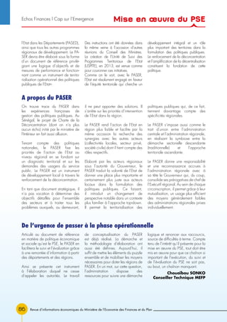 86
On trouve trace du PASER dans
les expériences françaises de
gestion des politiques publiques. Au
Sénégal, le projet de Charte de la
Déconcentration (dont on n’a plus
aucun écho) initié par le ministère de
l’Intérieur en fait aussi allusion.
Tenant compte des politiques
nationales, le PASER fixe les
priorités de l’action de l’Etat au
niveau régional en se fondant sur
un diagnostic territorial et sur les
demandes des usagers du service
public. Le PASER est un instrument
de développement local à travers le
renforcement de la déconcentration.
En tant que document stratégique, il
n’a pas vocation à déterminer des
objectifs détaillés pour l’ensemble
des secteurs et à traiter tous les
problèmes auxquels, au demeurant,
il ne peut apporter des solutions. Il
s’arrête sur les priorités d’intervention
de l’Etat dans la région.
Le PASER rend l’action de l’Etat en
région plus lisible et facilite par la
même occasion la recherche des
synergies avec les autres acteurs
(collectivités locales, secteur privé,
société civile) dont il tient compte des
rôles respectifs.
Elaboré par les acteurs régionaux
sous l’autorité du Gouverneur, le
PASER traduit la volonté de l’Etat de
donner une place plus importante et
certainement plus juste aux acteurs
locaux dans la formulation des
politiques publiques. Ce faisant,
il introduit un changement de
perspective notable dans un contexte
plus familier à l’approche top-down.
Il permet la territorialisation des
politiques publiques qui, de ce fait,
tiennent davantage compte des
spécificités régionales.
Le PASER s’impose aussi comme le
trait d’union entre l’administration
centrale et l’administration régionale,
en réalisant la symbiose entre la
démarche sectorielle descendante
(traditionnelle) et l’approche
territoriale ascendante.
Le PASER donne une responsabilité
et une reconnaissance accrues à
l’administration régionale avec à
sa tête le Gouverneur qui, du coup,
consolide ses prérogatives de chef de
l’Exécutif régional. Au sein de chaque
circonscription, il permet grâce à leur
mutualisation, un usage plus efficient
des moyens généralement faibles
des administrations régionales prises
individuellement.
A propos du PASER
De l’urgence de passer à la phase opérationnelle
Articulé au document de référence
en matière de politique économique
et sociale qu’est le PSE, le PASER en
facilitera le suivi et l’évaluation grâce
à une remontée d’information à partir
des départements et des régions.
Ainsi se présente cet instrument
à l’élaboration duquel ne cesse
d’appeler les autorités. Le travail
de conceptualisation du PASER
est déjà réalisé. La démarche et
la méthodologie d’élaboration ont
aussi été définies. Aujourd’hui, il
suffit de mettre les éléments du puzzle
ensemble et de mobiliser les moyens
nécessaires pour doter les régions de
PASER. En un mot, sur cette question,
l’administration dispose des
ressources pour suivre une démarche
logique et renoncer aux raccourcis,
source de difficultés à terme. Compte
tenu de l’intérêt qu’il présente pour la
mise en œuvre du PSE, tout doit être
mis en œuvre pour que ce chaînon si
important de l’exécution, du suivi et
de l’évaluation du PSE ne soit pas,
au bout, un chaînon manquant.
Chouaïbou SONKO
Conseiller Technique MEFP
Revue d’informations économiques du Ministère de l’Economie des Finances et du Plan
l’Etat dans les Départements (PASED),
ainsi que tous les autres programmes
régionaux de développement. Le PA-
SER devra être élaboré sous la forme
d’un document de référence privilé-
giant une logique d’objectifs et de
mesures de performance et fonction-
nant comme un instrument de territo-
rialisation opérationnel des politiques
publiques de l’Etat».
Des instructions ont été données dans
la même veine à l’occasion d’autres
réunions du Conseil des Ministres.
La création de l’Unité de Suivi des
Programmes Territoriaux de l’Etat
(USPITE), en 2013, est venue comme
pour couronner ces initiatives.
Comme on le voit, avec le PASER,
l’Etat est résolument engagé en faveur
de l’équité territoriale qui cherche un
développement intégral et un rôle
plus important des territoires dans la
formulation des politiques publiques.
Le renforcement de la déconcentration
et l’amplification de la décentralisation
constituent la fondation de cette
politique.
Mise en œuvre du PSEEchos Finances l Cap sur l’Emergence
 