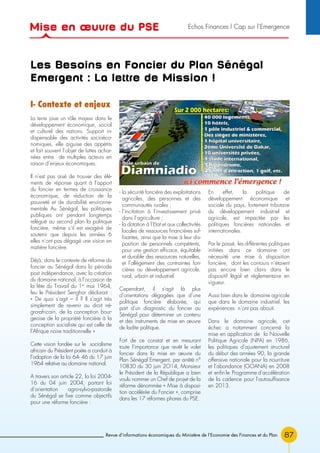87Revue d’informations économiques du Ministère de l’Economie des Finances et du Plan
Les Besoins en Foncier du Plan Sénégal
Emergent : La lettre de Mission !
I- Contexte et enjeux
La terre joue un rôle majeur dans le
développement économique, social
et culturel des nations. Support in-
dispensable des activités socioéco-
nomiques, elle aiguise des appétits
et fait souvent l’objet de luttes achar-
nées entre de multiples acteurs en
raison d’enjeux économiques.
Il n’est pas aisé de trouver des élé-
ments de réponse quant à l’apport
du foncier en termes de croissance
économique, de réduction de la
pauvreté et de durabilité environne-
mentale Au Sénégal, les politiques
publiques ont pendant longtemps
relégué au second plan la politique
foncière, même s’il est exagéré de
soutenir que depuis les années 6
elles n’ont pas dégagé une vision en
matière foncière.
Déjà, dans le contexte de réforme du
foncier au Sénégal dans la période
post indépendance, avec la création
du domaine national, à l’occasion de
la fête du Travail du 1er
mai 1964,
feu le Président Senghor déclarait :
« De quoi s’agit – il ? Il s’agit très
simplement de revenir au droit né-
gro-africain, de la conception bour-
geoise de la propriété foncière à la
conception socialiste qui est celle de
l’Afrique noire traditionnelle »
Cette vision fondée sur le socialisme
africain du Président poète a conduit à
l’adoption de la loi 64- 46 du 17 juin
1964 relative au domaine national.
A travers son article 22, la loi 2004-
16 du 04 juin 2004, portant loi
d’orientation agro-sylvo-pastorale
du Sénégal se fixe comme objectifs
pour une réforme foncière :
- la sécurité foncière des exploitations
agricoles, des personnes et des
communautés rurales ;
- l’incitation à l’investissement privé
dans l’agriculture ;
- la dotation à l’Etat et aux collectivités
locales de ressources financières suf-
fisantes, ainsi que la mise à leur dis-
position de personnels compétents,
pour une gestion efficace, équitable
et durable des ressources naturelles,
et l’allègement des contraintes fon-
cières au développement agricole,
rural, urbain et industriel.
Cependant, il s’agit là plus
d’orientations dégagées que d’une
politique foncière élaborée, qui
part d’un diagnostic du foncier au
Sénégal pour déterminer un contenu
et des instruments de mise en œuvre
de ladite politique.
Fort de ce constat et en mesurant
toute l’importance que revêt le volet
foncier dans la mise en œuvre du
Plan Sénégal Emergent, par arrêté n°
10830 du 30 juin 2O14, Monsieur
le Président de la République a bien
voulu nommer un Chef de projet de la
réforme dénommée « Mise à disposi-
tion accélérée du Foncier », comprise
dans les 17 réformes phares du PSE.
En effet, la politique de
développement économique et
sociale du pays, fortement tributaire
du développement industriel et
agricole, est impactée par les
politiques foncières nationales et
internationales.
Par le passé, les différentes politiques
initiées dans ce domaine ont
nécessité une mise à disposition
foncière, dont les contours n’étaient
pas encore bien clairs dans le
dispositif légal et réglementaire en
vigueur.
Aussi bien dans le domaine agricole
que dans le domaine industriel, les
expériences n’ont pas abouti.
Dans le domaine agricole, cet
échec a notamment concerné la
mise en application de la Nouvelle
Politique Agricole (NPA) en 1986,
les politiques d’ajustement structurel
du début des années 90, la grande
offensive nationale pour la nourriture
et l’abondance (GOANA) en 2008
et enfin le Programme d’accélération
de la cadence pour l’autosuffisance
en 2013.
Mise en œuvre du PSE Echos Finances l Cap sur l’Emergence
 