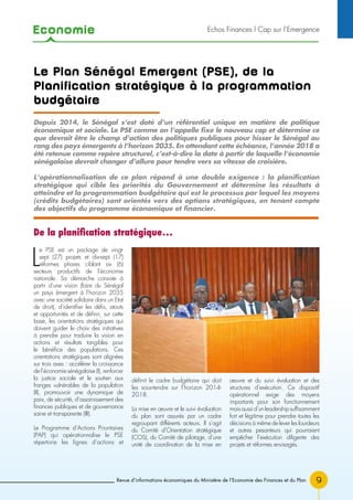 Economie
Revue d’informations économiques du Ministère de l’Economie des Finances et du Plan 9
Echos Finances l Cap sur l’Emergence
Le Plan Sénégal Emergent (PSE), de la
Planification stratégique à la programmation
budgétaire
L
e PSE est un package de vingt-
sept (27) projets et dix-sept (17)
réformes phares ciblant six (6)
secteurs productifs de l’économie
nationale. Sa démarche consiste à
partir d’une vision (faire du Sénégal
un pays émergent à l’horizon 2035
avec une société solidaire dans un Etat
de droit), d’identifier les défis, atouts
et opportunités et de définir, sur cette
base, les orientations stratégiques qui
doivent guider le choix des initiatives
à prendre pour traduire la vision en
actions et résultats tangibles pour
le bénéfice des populations. Ces
orientations stratégiques sont alignées
sur trois axes : accélérer la croissance
de l’économie sénégalaise (I), renforcer
la justice sociale et le soutien aux
franges vulnérables de la population
(II), promouvoir une dynamique de
paix, de sécurité, d’assainissement des
finances publiques et de gouvernance
saine et transparente (III).
Le Programme d’Actions Prioritaires
(PAP) qui opérationnalise le PSE
répertorie les lignes d’actions et
définit le cadre budgétaire qui doit
les sous-tendre sur l’horizon 2014-
2018.
La mise en œuvre et le suivi évaluation
du plan sont assurés par un cadre
regroupant différents acteurs. Il s’agit
du Comité d’Orientation stratégique
(COS), du Comité de pilotage, d’une
unité de coordination de la mise en
œuvre et du suivi évaluation et des
structures d’exécution. Ce dispositif
opérationnel exige des moyens
importants pour son fonctionnement
maisaussid’unleadershipsuffisamment
fort et légitime pour prendre toutes les
décisions à même de lever les lourdeurs
et autres pesanteurs qui pourraient
empêcher l’exécution diligente des
projets et réformes envisagés.
Depuis 2014, le Sénégal s’est doté d’un référentiel unique en matière de politique
économique et sociale. Le PSE comme on l’appelle fixe le nouveau cap et détermine ce
que devrait être le champ d’action des politiques publiques pour hisser le Sénégal au
rang des pays émergents à l’horizon 2035. En attendant cette échéance, l’année 2018 a
été retenue comme repère structurel, c’est-à-dire la date à partir de laquelle l’économie
sénégalaise devrait changer d’allure pour tendre vers sa vitesse de croisière.
L’opérationnalisation de ce plan répond à une double exigence : la planification
stratégique qui cible les priorités du Gouvernement et détermine les résultats à
atteindre et la programmation budgétaire qui est le processus par lequel les moyens
(crédits budgétaires) sont orientés vers des options stratégiques, en tenant compte
des objectifs du programme économique et financier.
De la planification stratégique…
 