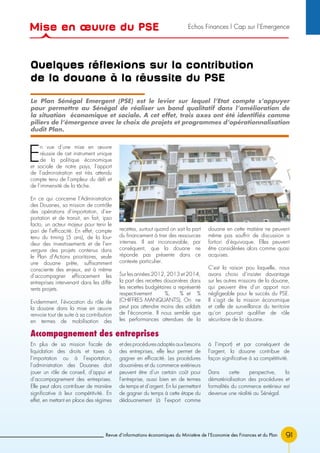 91Revue d’informations économiques du Ministère de l’Economie des Finances et du Plan
Quelques réflexions sur la contribution
de la douane à la réussite du PSE
E
n vue d’une mise en œuvre
réussie de cet instrument unique
de la politique économique
et sociale de notre pays, l’apport
de l’administration est très attendu
compte tenu de l’ampleur du défi et
de l’immensité de la tâche.
En ce qui concerne l’Administration
des Douanes, sa mission de contrôle
des opérations d’importation, d’ex-
portation et de transit, en fait, ipso
facto, un acteur majeur pour tenir le
pari de l’efficacité. En effet, compte
tenu du timing (5 ans), de la lour-
deur des investissements et de l’en-
vergure des projets contenus dans
le Plan d’Actions prioritaires, seule
une douane prête, suffisamment
consciente des enjeux, est à même
d’accompagner efficacement les
entreprises intervenant dans les diffé-
rents projets.
Evidemment, l’évocation du rôle de
la douane dans la mise en œuvre
renvoie tout de suite à sa contribution
en termes de mobilisation des
recettes, surtout quand on sait la part
du financement à tirer des ressources
internes. Il est inconcevable, par
conséquent, que la douane ne
réponde pas présente dans ce
contexte particulier.
Sur les années 2012, 2013 et 2014,
la part des recettes douanières dans
les recettes budgétaires a représenté
respectivement %, % et %
(CHIFFRES MANQUANTS). On ne
peut pas attendre moins des soldats
de l’économie. Il nous semble que
les performances attendues de la
douane en cette matière ne peuvent
même pas souffrir de discussion a
fortiori d’équivoque. Elles peuvent
être considérées alors comme quasi
acquises.
C’est la raison pou laquelle, nous
avons choisi d’insister davantage
sur les autres missions de la douane,
qui peuvent être d’un apport non
négligeable pour le succès du PSE.
Il s’agit de la mission économique
et celle de surveillance du territoire
qu’on pourrait qualifier de rôle
sécuritaire de la douane.
Le Plan Sénégal Emergent (PSE) est le levier sur lequel l’Etat compte s’appuyer
pour permettre au Sénégal de réaliser un bond qualitatif dans l’amélioration de
la situation économique et sociale. A cet effet, trois axes ont été identifiés comme
piliers de l’émergence avec le choix de projets et programmes d’opérationnalisation
dudit Plan.
Accompagnement des entreprises
En plus de sa mission fiscale de
liquidation des droits et taxes à
l’importation ou à l’exportation,
l’administration des Douanes doit
jouer un rôle de conseil, d’appui et
d’accompagnement des entreprises.
Elle peut alors contribuer de manière
significative à leur compétitivité. En
effet, en mettant en place des régimes
etdesprocéduresadaptésauxbesoins
des entreprises, elle leur permet de
gagner en efficacité. Les procédures
douanières et du commerce extérieurs
peuvent être d’un certain coût pour
l’entreprise, aussi bien en de termes
de temps et d’argent. En lui permettant
de gagner du temps à cette étape du
dédouanement (à l’export comme
à l’import) et par conséquent de
l’argent, la douane contribue de
façon significative à sa compétitivité.
Dans cette perspective, la
dématérialisation des procédures et
formalités du commerce extérieur est
devenue une réalité au Sénégal.
Mise en œuvre du PSE Echos Finances l Cap sur l’Emergence
 