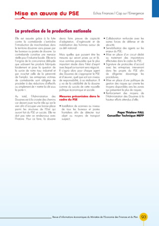 93Revue d’informations économiques du Ministère de l’Economie des Finances et du Plan
Elle est assurée grâce à la lutte
contre la contrebande c’est-à-dire
l’introduction de marchandises dans
le territoire douanier sans passer par
les bureaux ou postes de douane. La
contrebande constitue une menace
réelle pour l’industrie locale. Elle est à
l’origine de la concurrence déloyale
que subissent les produits fabriqués
localement et pose la question de
la survie de notre tissu industriel et
par ricochet celle de la pérennité
de l’emploi. Les entreprises victimes
de contrebande sont obligées de
procéder à des réductions d’effectifs
ou simplement de « mettre la clé sous
la porte ».
Au total, l’Administration des
Douanes est à la croisée des chemins
car devant jouer tout le rôle qui est le
sien afin d’occuper une bonne place
parmi les structures de l’Etat qui
auront fait du PSE un succès. Elle ne
doit pas rater ce rendez-vous avec
l’histoire. Pour ce faire, la douane
devra faire preuve de capacité
d’adaptation, d’ingéniosité et de
mobilisation des hommes autour de
ce défi national.
Mais quelles que puissent être les
mesures qui seront prises ça et là,
nous sommes persuadés que le plus
important réside dans l’état d’esprit
avec lequel ce tournant sera négocié.
Il s’agira alors pour chaque agent
des Douanes de s’approprier le PSE
et d’œuvrer, quel que soit son niveau
de responsabilité, à sa réalisation. Il
y va de la crédibilité de la douane
comme du succès de cette nouvelle
politique économique et sociale.
Mesures préconisées dans le
cadre du PSE
• Installation de scanners au niveau
de tous les bureaux et postes
frontaliers afin de détecter tout
objet ou moyens de transport
suspect;
• Collaboration renforcée avec les
autres forces de défense et de
sécurité;
• Sensibilisation des agents sur les
enjeux du PSE;
• Mise en place d’un circuit dédié
au traitement des importations
éffectuées dans le cadre du PSE;
• Signature de protocoles d’accord
avec les entreprises intervenant
dans les projets du PSE afin
de diligenter davantage les
procédures;
• Mise en place d’une politique de
gestion des risques qui oriente les
moyens disponibles vers les zones
qui présentent le plus de risques;
• Renforcement des moyens de
l’Administration des Douanes à la
hauteur efforts attendus d’elle;
Papa Thialaw FALL
Conseiller Technique MEFP
La protection de la production nationale
Mise en œuvre du PSE Echos Finances l Cap sur l’Emergence
 