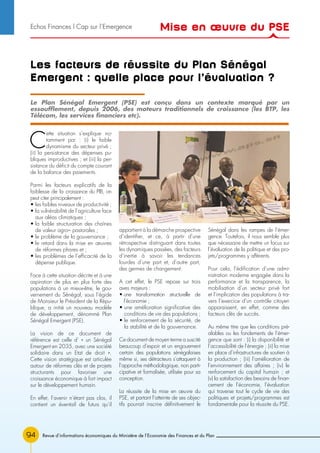 94 Revue d’informations économiques du Ministère de l’Economie des Finances et du Plan
Les facteurs de réussite du Plan Sénégal
Emergent : quelle place pour l’évaluation ?
C
ette situation s’explique no-
tamment par : (i) le faible
dynamisme du secteur privé ;
(ii) la persistance des dépenses pu-
bliques improductives ; et (iii) la per-
sistance du déficit du compte courant
de la balance des paiements.
Parmi les facteurs explicatifs de la
faiblesse de la croissance du PIB, on
peut citer principalement :
• les faibles niveaux de productivité ;
• la vulnérabilité de l’agriculture face
aux aléas climatiques ;
• la faible structuration des chaînes
de valeur agro– pastorales ;
• le problème de la gouvernance ;
• le retard dans la mise en œuvres
de réformes phares et ;
• les problèmes de l’efficacité de la
dépense publique.
Face à cette situation décrite et à une
aspiration de plus en plus forte des
populations à un mieux-être, le gou-
vernement du Sénégal, sous l’égide
de Monsieur le Président de la Répu-
blique, a initié un nouveau modèle
de développement, dénommé Plan
Sénégal Emergent (PSE).
La vision de ce document de
référence est celle d’ « un Sénégal
Emergent en 2035, avec une société
solidaire dans un Etat de droit ».
Cette vision stratégique est articulée
autour de réformes clés et de projets
structurants pour favoriser une
croissance économique à fort impact
sur le développement humain.
En effet, l’avenir n’étant pas clos, il
contient un éventail de futurs qu’il
appartient à la démarche prospective
d’identifier, et ce, à partir d’une
rétrospective distinguant dans toutes
les dynamiques passées, des facteurs
d’inertie à savoir les tendances
lourdes d’une part et, d’autre part,
des germes de changement.
A cet effet, le PSE repose sur trois
axes majeurs :
• une transformation structurelle de
l’économie ;
• une amélioration significative des
conditions de vie des populations ;
• le renforcement de la sécurité, de
la stabilité et de la gouvernance.
Ce document de moyen terme a suscité
beaucoup d’espoir et un engouement
certain des populations sénégalaises
même si, ses détracteurs s’attaquent à
l’approche méthodologique, non parti-
cipative et formalisée, utilisée pour sa
conception.
La réussite de la mise en œuvre du
PSE, et partant l’atteinte de ses objec-
tifs pourrait inscrire définitivement le
Sénégal dans les rampes de l’émer-
gence. Toutefois, il nous semble plus
que nécessaire de mettre un focus sur
l’évaluation de la politique et des pro-
jets/programmes y afférents.
Pour cela, l’édification d’une admi-
nistration moderne engagée dans la
performance et la transparence, la
mobilisation d’un secteur privé fort
et l’implication des populations à tra-
vers l’exercice d’un contrôle citoyen
apparaissent, en effet, comme des
facteurs clés de succès.
Au même titre que les conditions pré-
alables ou les fondements de l’émer-
gence que sont : (i) la disponibilité et
l’accessibilité de l’énergie ; (ii) la mise
en place d’infrastructures de soutien à
la production ; (iii) l’amélioration de
l’environnement des affaires ; (iv) le
renforcement du capital humain ; et
(v) la satisfaction des besoins de finan-
cement de l’économie, l’évaluation
qui traverse tout le cycle de vie des
politiques et projets/programmes est
fondamentale pour la réussite du PSE.
Le Plan Sénégal Emergent (PSE) est conçu dans un contexte marqué par un
essoufflement, depuis 2006, des moteurs traditionnels de croissance (les BTP, les
Télécom, les services financiers etc).
Mise en œuvre du PSEEchos Finances l Cap sur l’Emergence
 