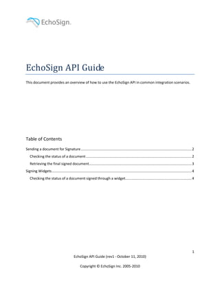 EchoSign API Guide
This document provides an overview of how to use the EchoSign API in common integration scenarios.




Table of Contents
Sending a document for Signature ........................................................................................................... 2
   Checking the status of a document ...................................................................................................... 2
   Retrieving the final signed document................................................................................................... 3
Signing Widgets ....................................................................................................................................... 4
   Checking the status of a document signed through a widget................................................................ 4




                                                                                                                                                       1
                                           EchoSign API Guide (rev1 - October 11, 2010)

                                                 Copyright © EchoSign Inc. 2005-2010
 