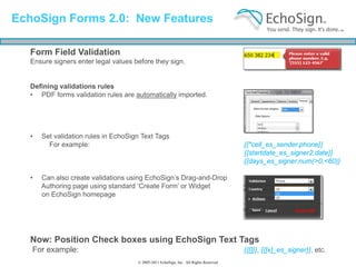 EchoSign Forms 2.0: New Features

  Form Field Validation
  Ensure signers enter legal values before they sign.


  Defining validations rules
  • PDF forms validation rules are automatically imported.




  •   Set validation rules in EchoSign Text Tags
        For example:                                                                  {{*cell_es_sender.phone}}
                                                                                      {{startdate_es_signer2.date}}
                                                                                      {{days_es_signer.num(>0,<60)}

  •   Can also create validations using EchoSign’s Drag-and-Drop
      Authoring page using standard ‘Create Form’ or Widget
      on EchoSign homepage




  Now: Position Check boxes using EchoSign Text Tags
   For example:                                                                       {{[]}}, {{[x]_es_signer}}, etc.
                                     © 2005-2011 EchoSign, Inc. All Rights Reserved
 