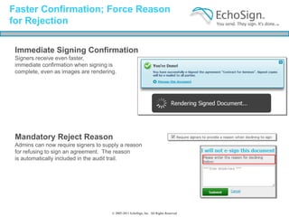 Faster Confirmation; Force Reason
for Rejection

 Immediate Signing Confirmation
 Signers receive even faster,
 immediate confirmation when signing is
 complete, even as images are rendering.




 Mandatory Reject Reason
 Admins can now require signers to supply a reason
 for refusing to sign an agreement. The reason
 is automatically included in the audit trail.




                                      © 2005-2011 EchoSign, Inc. All Rights Reserved
 