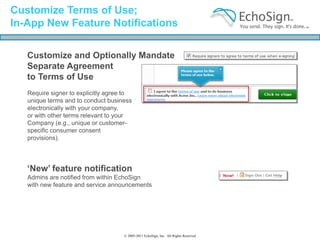 Customize Terms of Use;
In-App New Feature Notifications

   Customize and Optionally Mandate
   Separate Agreement
   to Terms of Use
   Require signer to explicitly agree to
   unique terms and to conduct business
   electronically with your company,
   or with other terms relevant to your
   Company (e.g., unique or customer-
   specific consumer consent
   provisions).




   ‘New’ feature notification
   Admins are notified from within EchoSign
   with new feature and service announcements




                                     © 2005-2011 EchoSign, Inc. All Rights Reserved
 