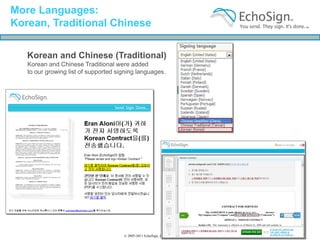 More Languages:
Korean, Traditional Chinese

   Korean and Chinese (Traditional)
   Korean and Chinese Traditional were added
   to our growing list of supported signing languages.




                                      © 2005-2011 EchoSign, Inc. All Rights Reserved
 