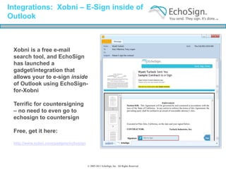 Integrations: Xobni – E-Sign inside of
Outlook



 Xobni is a free e-mail
 search tool, and EchoSign
 has launched a
 gadget/integration that
 allows your to e-sign inside
 of Outlook using EchoSign-
 for-Xobni

 Terrific for countersigning
 – no need to even go to
 echosign to countersign

 Free, get it here:

 http://www.xobni.com/gadgets/echosign




                                         © 2005-2011 EchoSign, Inc. All Rights Reserved
 