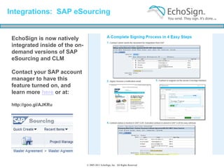 Integrations: SAP eSourcing


 EchoSign is now natively
 integrated inside of the on-
 demand versions of SAP
 eSourcing and CLM

 Contact your SAP account
 manager to have this
 feature turned on, and
 learn more here or at:

 http://goo.gl/AJKRu




                                © 2005-2011 EchoSign, Inc. All Rights Reserved
 