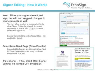 Signer Editing: How it Works


Now! Allow your signers to not just
sign, but edit and suggest changes to
your contracts as well
    You may allow senders to choose whether to
    allow Signer Editing for (x) each document
    separately, or enable it for (y) all documents
    sent out for signature

    Enable Signer Editing on the Account tab – not
    enabled by default



Select from Send Page (Once Enabled)
    Supported file formats are Microsoft Word, Text,
    RTF and Google Docs, but today, not Excel,
    PowerPoint, PDF, etc.



It’s Optional – If You Don’t Want Signer
Editing, It’s Turned OFF by Default

                                         © 2005-2011 EchoSign, Inc. All Rights Reserved
 