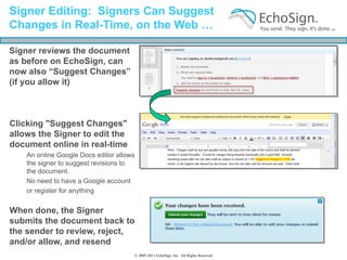 Signer Editing: Signers Can Suggest
Changes in Real-Time, on the Web …

Signer reviews the document
as before on EchoSign, can
now also “Suggest Changes”
(if you allow it)



Clicking "Suggest Changes"
allows the Signer to edit the
document online in real-time
    An online Google Docs editor allows
    the signer to suggest revisions to
    the document.
    No need to have a Google account
    or register for anything


When done, the Signer
submits the document back to
the sender to review, reject,
and/or allow, and resend
                                      © 2005-2011 EchoSign, Inc. All Rights Reserved
 