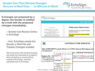 Sender Can Then Review Changes
 On-Line in Real-Time – or Off-Line in Word


If changes are proposed by a
Signer, the Sender is notified
by e-mail with the proposed
changes immediately:

    – Sender Can Review Online
    in EchoSign

    – And, EchoSign emails the
    Sender a Word file with
    Tracked Changes enabled

    Word document with tracked changes
    can easily be forwarded on to legal or
    other 3d parties to review off-line,
    outside of EchoSign, and then
    uploaded back to EchoSign



                                         © 2005-2011 EchoSign, Inc. All Rights Reserved
 