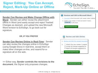 Signer Editing: You Can Accept,
Reject, Mark-Up Online or Offline


Sender Can Review and Make Change Offline with
Word: Sender can either revise the attachment
offline in Word (and easily accept and reject Tracked
Changes as desired), and upload the new Microsoft
Word revision to EchoSign, to go back out for
signature.

                 OR, IF YOU PREFER

Sender Can Review Online in Real-Time: Sender
can also review the changes online in EchoSign
(using Google Docs) in real-time, accept them or
make other changes on-line, and resend for e-
signature all on the web.



>> Either way, Sender controls the revisions to the
document, the Signer only proposes changes.


                                     © 2005-2011 EchoSign, Inc. All Rights Reserved
 