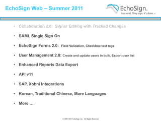 EchoSign Web – Summer 2011


  • Collaboration 2.0: Signer Editing with Tracked Changes

  • SAML Single Sign On

  • EchoSign Forms 2.0:       Field Validation, Checkbox text tags


  • User Management 2.0: Create and update users in bulk, Export user list

  • Enhanced Reports Data Export

  • API v11

  • SAP, Xobni Integrations

  • Korean, Traditional Chinese, More Languages

  • More …


                               © 2005-2011 EchoSign, Inc. All Rights Reserved
 