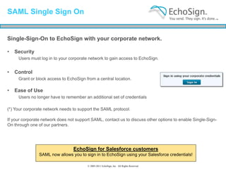 SAML Single Sign On


Single-Sign-On to EchoSign with your corporate network.

•   Security
     Users must log in to your corporate network to gain access to EchoSign.


•   Control
     Grant or block access to EchoSign from a central location.

•   Ease of Use
     Users no longer have to remember an additional set of credentials

(*) Your corporate network needs to support the SAML protocol.

If your corporate network does not support SAML, contact us to discuss other options to enable Single-Sign-
On through one of our partners.




                                 EchoSign for Salesforce customers
                SAML now allows you to sign in to EchoSign using your Salesforce credentials!

                                         © 2005-2011 EchoSign, Inc. All Rights Reserved
 