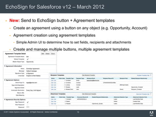 EchoSign for Salesforce v12 – March 2012

      New: Send to EchoSign button + Agreement templates
            Create an agreement using a button on any object (e.g. Opportunity, Account)
            Agreement creation using agreement templates
                Simple Admin UI to determine how to set fields, recipients and attachments

            Create and manage multiple buttons, multiple agreement templates




© 2011 Adobe Systems Incorporated. All Rights Reserved. Adobe Confidential.   12
 
