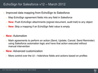 EchoSign for Salesforce v12 – March 2012

      Improved data mapping from EchoSign to Salesforce
            Map EchoSign agreement fields into any field in Salesforce
            New: Push EchoSign attachments (signed document, audit trail) to any object
            New: Skip a mapping if an EchoSign field value is empty


      New: Automation
            Mark agreements to perform an action (Send, Update, Cancel, Send Reminder)
             using Salesforce automation logic and have that action executed without
             manual intervention
      New: Advanced customization
            More control over the UI – hide/show fields and actions based on profiles




© 2011 Adobe Systems Incorporated. All Rights Reserved. Adobe Confidential.   13
 