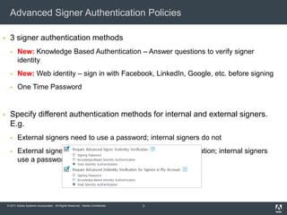 Advanced Signer Authentication Policies

     3 signer authentication methods
          New: Knowledge Based Authentication – Answer questions to verify signer
           identity
          New: Web identity – sign in with Facebook, LinkedIn, Google, etc. before signing
          One Time Password


     Specify different authentication methods for internal and external signers.
      E.g.
          External signers need to use a password; internal signers do not
          External signers need to use Knowledge Based Authentication; internal signers
           use a password




    © 2011 Adobe Systems Incorporated. All Rights Reserved. Adobe Confidential.   3
 