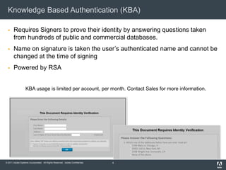 Knowledge Based Authentication (KBA)

      Requires Signers to prove their identity by answering questions taken
       from hundreds of public and commercial databases.
      Name on signature is taken the user’s authenticated name and cannot be
       changed at the time of signing
      Powered by RSA


                   KBA usage is limited per account, per month. Contact Sales for more information.




© 2011 Adobe Systems Incorporated. All Rights Reserved. Adobe Confidential.   4
 