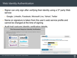 Web Identity Authentication

      Signer can only sign after verifying their identity using a 3rd party Web
       service
            Google, LinkedIn, Facebook, Microsoft Live, Yahoo!, Twitter
      Name on signature is taken from the user’s web service profile and
       cannot be changed at the time of signing
      Audit trail captures identity verification details.




© 2011 Adobe Systems Incorporated. All Rights Reserved. Adobe Confidential.   5
 