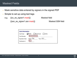 Masked Fields

      Mask sensitive data entered by signers in the signed PDF
      Simple to set up using text tags
       e.g.            {{cc_es_signer1.mask}}                                     Masked field
                       {{ssn_es_signer1.ssn.mask}}                                        Masked SSN field




© 2011 Adobe Systems Incorporated. All Rights Reserved. Adobe Confidential.   7
 