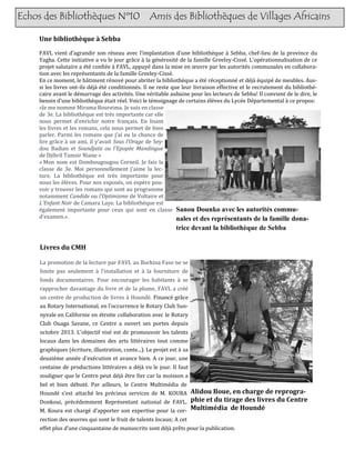 Echos des Bibliothèques Nº10 Amis des Bibliothèques de Villages Africains
Une bibliothèque à Sebba
FAVL vient d’agrandir son reseau avec l’implantation d’une bibliotheque a Sebba, chef-lieu de la province du
Yagha. Cette initiative a vu le jour grace a la generosite de la famille Greeley-Cisse. L'operationnalisation de ce
projet salutaire a ete confiee a FAVL, appuye dans la mise en œuvre par les autorites communales en collabora-
tion avec les representants de la famille Greeley-Cisse.
En ce moment, le batiment renove pour abriter la bibliotheque a ete receptionne et deja equipe de meubles. Aus-
si les livres ont-ils deja ete conditionnes. Il ne reste que leur livraison effective et le recrutement du bibliothe-
caire avant le demarrage des activites. Une veritable aubaine pour les lecteurs de Sebba! Il convient de le dire, le
besoin d’une bibliotheque etait reel. Voici le temoignage de certains eleves du Lycee Departemental a ce propos:
«Je me nomme Mirama Boureima. Je suis en classe
de 3e. La bibliotheque est tres importante car elle
nous permet d'enrichir notre français. En lisant
les livres et les romans, cela nous permet de bien
parler. Parmi les romans que j'ai eu la chance de
lire grace a un ami, il y’avait Sous l'Orage de Sey-
dou Badian et Soundjata ou l'Epopée Mandingue
de Djibril Tamsir Niane »
« Mon nom est Dombougougou Corneil. Je fais la
classe de 3e. Moi personnellement j'aime la lec-
ture. La bibliotheque est tres importante pour
nous les eleves. Pour nos exposes, on espere pou-
voir y trouver les romans qui sont au programme
notamment Candide ou l'Optimisme de Voltaire et
L'Enfant Noir de Camara Laye. La bibliotheque est
egalement importante pour ceux qui sont en classe
d'examen.».
Sanou Dounko avec les autorités commu-
nales et des représentants de la famille dona-
trice devant la bibliothèque de Sebba
Livres du CMH
La promotion de la lecture par FAVL au Burkina Faso ne se
limite pas seulement a l'installation et a la fourniture de
fonds documentaires. Pour encourager les habitants a se
rapprocher davantage du livre et de la plume, FAVL a cree
un centre de production de livres a Hounde. Finance grace
au Rotary International, en l’occurrence le Rotary Club Sun-
nyvale en Californie en etroite collaboration avec le Rotary
Club Ouaga Savane, ce Centre a ouvert ses portes depuis
octobre 2013. L'objectif vise est de promouvoir les talents
locaux dans les domaines des arts litteraires tout comme
graphiques (ecriture, illustration, conte...). Le projet est a sa
deuxieme annee d’execution et avance bien. A ce jour, une
centaine de productions litteraires a deja vu le jour. Il faut
souligner que le Centre peut deja etre fier car la moisson a
bel et bien debute. Par ailleurs, le Centre Multimedia de
Hounde s’est attache les precieux services de M. KOURA
Donkoui, precedemment Representant national de FAVL.
M. Koura est charge d’apporter son expertise pour la cor-
rection des œuvres qui sont le fruit de talents locaux; A cet
effet plus d’une cinquantaine de manuscrits sont deja prets pour la publication.
Alidou Boue, en charge de reprogra-
phie et du tirage des livres du Centre
Multimédia de Houndé
 