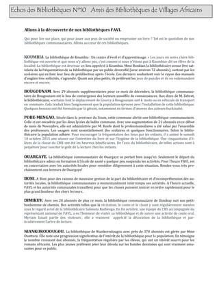 Echos des Bibliothèques Nº10 Amis des Bibliothèques de Villages Africains
Allons à la découverte de nos bibliothèques FAVL
Qui pour lire sur place, qui pour jouer aux jeux de societe ou emprunter un livre ? Tel est le quotidien de nos
bibliotheques communautaires. Allons au cœur de ces bibliotheques.
KOUMBIA. La bibliotheque de Koumbia : Un centre d’eveil et d’apprentissage. « Les jours ou notre chere bib-
liotheque est ouverte et que nous n’y allons pas, c'est comme si nous n'etions pas a Koumbia» dit un eleve de la
localite. La bibliotheque est devenue un lieu apprecie a Koumbia. Mme Bonkian la bibliothecaire avoue etre sat-
isfaite de la frequentation de sa bibliotheque par un public diversifie (avec environ 72 abonnes), surtout par les
scolaires qui en font leur lieu de predilection apres l’ecole. Ces derniers souhaitent voir le rayon des manuels
d’anglais tres sollicites, s’agrandir. Quant aux plus petits, ils preferent les jeux de puzzles et ils en redemandent
encore et encore.
BOUGOUNAM. Avec 29 abonnes supplementaires pour ce mois de decembre, la bibliotheque communau-
taire de Bougounam est le lieu de convergence des lecteurs assoiffes de connaissances. Aux dires de M. Zebret,
le bibliothecaire, «certains font le deplacement de Gourcy a Bougounam soit a moto ou en vehicule de transport
en commun». Cela traduit bien l’engouement que la population eprouve avec l’installation de cette bibliotheque.
Quelques besoins ont ete formules par le gerant, notamment en termes d’œuvres des auteurs burkinabe.
POBE-MENGAO. Situee dans la province du Soum, cette commune abrite une bibliotheque communautaire.
Celle-ci est encadree par les deux lycees de ladite commune. Avec une augmentation de 21 abonnes en ce debut
de mois de Novembre, elle est administree par M. Konfe dont le professionnalisme a ete salue par l’ensemble
des professeurs. Les usagers sont essentiellement des scolaires et quelques fonctionnaires. Selon le biblio-
thecaire la population adhere. Pour encourager la frequentation des lieux par les enfants, il a anime le samedi
10 octobre 2015 une seance sur l’entretien du livre et sur l’hygiene de la bibliotheque. Une cinquantaine d'e-
leves de la classe du CM1 ont ete les heureux beneficiaires. De l’avis du bibliothecaire, de telles actions sont a
perpetuer pour susciter le gout de la lecture chez les enfants.
OUARGAYE. La bibliotheque communautaire de Ouargaye se portait bien jusqu’ici. Seulement le depart du
bibliothecaire admis en formation a l’ecole de sante a quelque peu suspendu les activites. Pour l’heure FAVL est
en concertation avec les autorites locales pour remedier diligemment a cette situation. Rendez-vous tres pro-
chainement aux lecteurs de Ouargaye!
BONI. A Boni pour des raisons de mauvaise gestion de la part du bibliothecaire et d’incomprehension des au-
torites locales, la bibliotheque communautaire a momentanement interrompu ses activites. A l’heure actuelle,
FAVL et les autorites communales travaillent pour que les choses puissent rentrer en ordre rapidement pour le
plus grand bonheur des chers lecteurs.
DIMIKUY. Avec ses 28 abonnes de plus ce mois, la bibliotheque communautaire de Dimikuy suit son petit-
bonhomme de chemin. Des activites telles que la recitation, le conte et le chant y sont regulierement menees
sous le regard avise de la bibliothecaire Salimata Korbeogo. En fin octobre, une equipe du CRS accompagnee du
representant national de FAVL, a eu l’honneur de visiter sa bibliotheque et de suivre une activite de conte oral.
Myriam faisait partie des visiteurs ; elle a vraiment apprecie la decoration de la bibliotheque et par-
ticulierement l’arbre de lecture.
NIANKORODOUGOU. La bibliotheque de Niankorodougou avec pres de 370 abonnes est geree par Mme
Ouattara. Elle note une progression significative de l’interet de la bibliotheque pour la population; En temoigne
le nombre croissant des abonnes, la frequentation reguliere par les eleves, qui ont un interet nourri pour les
romans africains. Les plus jeunes preferent jeter leur devolu sur les bandes dessinees qui sont vraiment amu-
santes pour ce public.
 