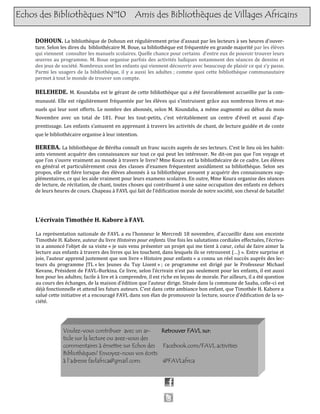 Echos des Bibliothèques Nº10 Amis des Bibliothèques de Villages Africains
DOHOUN. La bibliotheque de Dohoun est regulierement prise d’assaut par les lecteurs a ses heures d’ouver-
ture. Selon les dires du bibliothecaire M. Boue, sa bibliotheque est frequentee en grande majorite par les eleves
qui viennent consulter les manuels scolaires. Quelle chance pour certains d’entre eux de pouvoir trouver leurs
œuvres au programme. M. Boue organise parfois des activites ludiques notamment des seances de dessins et
des jeux de societe. Nombreux sont les enfants qui viennent decouvrir avec beaucoup de plaisir ce qui s’y passe.
Parmi les usagers de la bibliotheque, il y a aussi les adultes ; comme quoi cette bibliotheque communautaire
permet a tout le monde de trouver son compte.
BELEHEDE. M. Koundaba est le gerant de cette bibliotheque qui a ete favorablement accueillie par la com-
munaute. Elle est regulierement frequentee par les eleves qui s’instruisent grace aux nombreux livres et ma-
nuels qui leur sont offerts. Le nombre des abonnes, selon M. Koundaba, a meme augmente au debut du mois
Novembre avec un total de 181. Pour les tout-petits, c’est veritablement un centre d’eveil et aussi d’ap-
prentissage. Les enfants s’amusent en apprenant a travers les activites de chant, de lecture guidee et de conte
que le bibliothecaire organise a leur intention.
BEREBA. La bibliotheque de Bereba connaît un franc succes aupres de ses lecteurs. C’est le lieu ou les habit-
ants viennent acquerir des connaissances sur tout ce qui peut les interesser. Ne dit-on pas que l’on voyage et
que l’on s’ouvre vraiment au monde a travers le livre? Mme Koura est la bibliothecaire de ce cadre. Les eleves
en general et particulierement ceux des classes d’examen frequentent assidument sa bibliotheque. Selon ses
propos, elle est fiere lorsque des eleves abonnes a sa bibliotheque avouent y acquerir des connaissances sup-
plementaires, ce qui les aide vraiment pour leurs examens scolaires. En outre, Mme Koura organise des seances
de lecture, de recitation, de chant, toutes choses qui contribuent a une saine occupation des enfants en dehors
de leurs heures de cours. Chapeau a FAVL qui fait de l’edification morale de notre societe, son cheval de bataille!
Voulez-vous contribuer avec un ar-
ticle sur la lecture ou avez-vous des
commentaires à émettre sur Echos des
Bibliothèques? Envoyez-nous vos écrits
à l’adresse favlafrica@gmail.com.
Retrouver FAVL sur:
Facebook.com/FAVL.activities
@FAVLafrica
L’écrivain Timothée H. Kabore à FAVL
La representation nationale de FAVL a eu l’honneur le Mercredi 18 novembre, d’accueillir dans son enceinte
Timothee H. Kabore, auteur du livre Histoires pour enfants. Une fois les salutations cordiales effectuees, l’ecriva-
in a annonce l’objet de sa visite « je suis venu presenter un projet qui me tient a cœur, celui de faire aimer la
lecture aux enfants a travers des livres qui les touchent, dans lesquels ils se retrouvent (…) ». Entre surprise et
joie, l’auteur apprend justement que son livre « Histoire pour enfants » a connu un reel succes aupres des lec-
teurs du programme JTL « les Jeunes du Tuy Lisent » ; ce programme est dirige par le Professeur Michael
Kevane, President de FAVL-Burkina. Ce livre, selon l’ecrivain n’est pas seulement pour les enfants, il est aussi
bon pour les adultes; facile a lire et a comprendre, il est riche en leçons de morale. Par ailleurs, il a ete question
au cours des echanges, de la maison d’edition que l’auteur dirige. Situee dans la commune de Saaba, celle-ci est
deja fonctionnelle et attend les futurs auteurs. C’est dans cette ambiance bon enfant, que Timothee H. Kabore a
salue cette initiative et a encourage FAVL dans son elan de promouvoir la lecture, source d’edification de la so-
ciete.
 