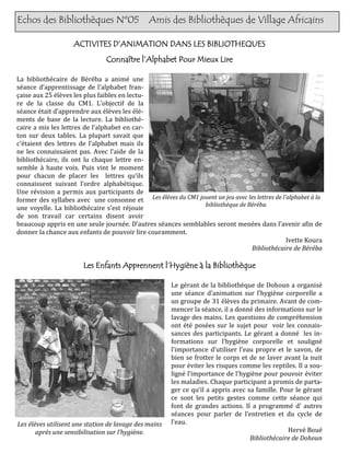 Echos des Bibliothèques Nº05                   Amis des Bibliothèques de Village Africains

                    ACTIVITES D’ANIMATION DANS LES BIBLIOTHEQUES
                                Connaître l’Alphabet Pour Mieux Lire

La bibliothécaire de Béréba a animé une
séance d’apprentissage de l’alphabet fran-
çaise aux 25 élèves les plus faibles en lectu-
re de la classe du CM1. L’objectif de la
séance était d’apprendre aux élèves les élé-
ments de base de la lecture. La bibliothé-
caire a mis les lettres de l’alphabet en car-
ton sur deux tables. La plupart savait que
c’étaient des lettres de l’alphabet mais ils
ne les connaissaient pas. Avec l’aide de la
bibliothécaire, ils ont lu chaque lettre en-
semble à haute voix. Puis vint le moment
pour chacun de placer les lettres qu’ils
connaissent suivant l’ordre alphabétique.
Une révision a permis aux participants de
former des syllabes avec une consonne et Les élèves du CM1 jouent un jeu avec les lettres de l’alphabet à la
                                                             bibliothèque de Béréba.
une voyelle. La bibliothécaire s’est réjouie
de son travail car certains disent avoir
beaucoup appris en une seule journée. D’autres séances semblables seront menées dans l’avenir afin de
donner la chance aux enfants de pouvoir lire couramment.
                                                                                               Ivette Koura
                                                                               Bibliothécaire de Béréba

                       Les Enfants Apprennent l’Hygiène à la Bibliothèque

                                                       Le gérant de la bibliothèque de Dohoun a organisé
                                                       une séance d’animation sur l’hygiène corporelle a
                                                       un groupe de 31 élèves du primaire. Avant de com-
                                                       mencer la séance, il a donné des informations sur le
                                                       lavage des mains. Les questions de compréhension
                                                       ont été posées sur le sujet pour voir les connais-
                                                       sances des participants. Le gérant a donné les in-
                                                       formations sur l’hygiène corporelle et souligné
                                                       l’importance d’utiliser l’eau propre et le savon, de
                                                       bien se frotter le corps et de se laver avant la nuit
                                                       pour éviter les risques comme les reptiles. Il a sou-
                                                       ligné l’importance de l’hygiène pour pouvoir éviter
                                                       les maladies. Chaque participant a promis de parta-
                                                       ger ce qu’il a appris avec sa famille. Pour le gérant
                                                       ce sont les petits gestes comme cette séance qui
                                                       font de grandes actions. Il a programmé d’ autres
                                                       séances pour parler de l’entretien et du cycle de
Les élèves utilisent une station de lavage des mains   l’eau.
       après une sensibilisation sur l’hygiène.                                                 Hervé Boué
                                                                                   Bibliothécaire de Dohoun
 