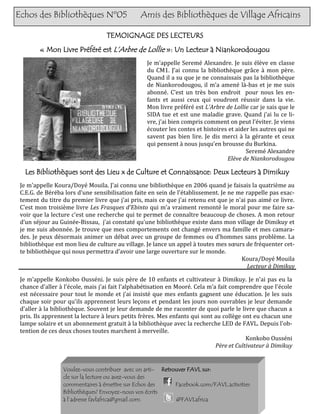 Echos des Bibliothèques Nº05                   Amis des Bibliothèques de Village Africains

                                  TEMOIGNAGE DES LECTEURS
        « Mon Livre Préféré est L’Arbre de Lollie »: Un Lecteur à Niankorodougou
                                                  Je m’appelle Seremé Alexandre. Je suis élève en classe
                                                  du CM1. J’ai connu la bibliothèque grâce à mon père.
                                                  Quand il a su que je ne connaissais pas la bibliothèque
                                                  de Niankorodougou, il m’a amené là-bas et je me suis
                                                  abonné. C’est un très bon endroit pour nous les en-
                                                  fants et aussi ceux qui voudront réussir dans la vie.
                                                  Mon livre préféré est L’Arbre de Lollie car je sais que le
                                                  SIDA tue et est une maladie grave. Quand j’ai lu ce li-
                                                  vre, j’ai bien compris comment on peut l’éviter. Je viens
                                                  écouter les contes et histoires et aider les autres qui ne
                                                  savent pas bien lire. Je dis merci à la gérante et ceux
                                                  qui pensent à nous jusqu’en brousse du Burkina.
                                                                                         Seremé Alexandre
                                                                                 Elève de Niankorodougou

   Les Bibliothèques sont des Lieu x de Culture et Connaissance: Deux Lecteurs à Dimikuy
 Je m'appelle Koura/Doyé Mouila. J'ai connu une bibliothèque en 2006 quand je faisais la quatrième au
 C.E.G. de Béréba lors d'une sensibilisation faite en sein de l'établissement. Je ne me rappelle pas exac-
 tement du titre du premier livre que j'ai pris, mais ce que j'ai retenu est que je n'ai pas aimé ce livre.
 C'est mon troisième livre Les Frasques d'Ebinto qui m'a vraiment remonté le moral pour me faire sa-
 voir que la lecture c'est une recherche qui te permet de connaître beaucoup de choses. A mon retour
 d’un séjour au Guinée-Bissau, j'ai constaté qu'une bibliothèque existe dans mon village de Dimikuy et
 je me suis abonnée. Je trouve que mes comportements ont changé envers ma famille et mes camara-
 des. Je peux désormais animer un débat avec un groupe de femmes ou d'hommes sans problème. La
 bibliothèque est mon lieu de culture au village. Je lance un appel à toutes mes sœurs de fréquenter cet-
 te bibliothèque qui nous permettra d’avoir une large ouverture sur le monde.
                                                                                      Koura/Doyé Mouila
                                                                                         Lecteur à Dimikuy

 Je m'appelle Konkobo Ousséni. Je suis père de 10 enfants et cultivateur à Dimikuy. Je n'ai pas eu la
 chance d'aller à l'école, mais j'ai fait l'alphabétisation en Mooré. Cela m’a fait comprendre que l'école
 est nécessaire pour tout le monde et j’ai insisté que mes enfants gagnent une éducation. Je les suis
 chaque soir pour qu'ils apprennent leurs leçons et pendant les jours non ouvrables je leur demande
 d'aller à la bibliothèque. Souvent je leur demande de me raconter de quoi parle le livre que chacun a
 pris. Ils apprennent la lecture à leurs petits frères. Mes enfants qui sont au collège ont eu chacun une
 lampe solaire et un abonnement gratuit à la bibliothèque avec la recherche LED de FAVL. Depuis l'ob-
 tention de ces deux choses toutes marchent à merveille.
                                                                                          Konkobo Ousséni
                                                                              Père et Cultivateur à Dimikuy


                 Voulez-vous contribuer avec un arti- Retrouver FAVL sur:
                 cle sur la lecture ou avez-vous des
                 commentaires à émettre sur Echos des      Facebook.com/FAVL.activities
                 Bibliothèques? Envoyez-nous vos écrits
                 à l’adresse favlafrica@gmail.com.         @FAVLafrica
 