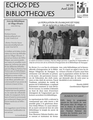 ECHOS DES                                                                            N° 05
                                                                                  Avril 2013

 BIBLIOTHEQUES
   Amis des Bibliothèques
    de Village Africains
                                                 LA POPULATION DE OUARGAYE EST FIERE
           www.favl.org                              DE SA NOUVELLE BIBLIOTHEQUE
Contact:

Donkoui Koura:
kdonkoui@gmail.com
(+226) 76.66.52.41

© photos: Dounko Sanou
sanoudounko@gmail.com
(+226) 76.67.87.51

Ce bulletin est la lettre d’infor-
mation de Amis des Bibliothè-
ques de Villages Africains. Il
permet aux lecteurs des biblio-
thèques, aux communautés,            Le maire (troisième à droite), chef du village (premier à gauche) et responsables et
aux maires et conseillers muni-      chefs de services lors de la cérémonie d’inauguration de la Bibliothèque de Ouargaye
cipaux de s’informer des activi-
tés des différentes bibliothè-       En février il y a eu lieu la cérémonie    tion, cette bibliothèque est la bienve-
ques de village au Burkina Faso.     officielle d’inauguration de la Biblio-   nue. Il a lancé un appel à tous les di-
Notons que ces bibliothèques         thèque Villageoise de Ouargaye. La        recteurs d’écoles et lycées aussi bien
visent à promouvoir la lecture       cérémonie s’est déroulée en présen-       que la population entière de faire de
publique en zones rurales,           ce du maire , des personnes ressour-      cette bibliothèque un bien commun
améliorer le rendement scolai-       ces de l’éducation, des chefs coutu-      qui demande plus de soins pour sa
re des élèves, permettre aux         miers et des chefs de services. Pascal    durabilité et son rendement.
communautés et aux jeunes de         Tombiano, président du comité de
s’instruire à travers le livre.      gestion de la bibliothèque, a expliqué                          Dounko SANOU
                                     brièvement comment se sont dérou-                        Coordonnateur Régional
Nos remerciements vont à             lés les travaux. Le nombre d’abonnés
l’endroit des tous les partenai-     au bout de deux mois d’ouverture
res, les maires des collectivités    témoignent de l’engouement que les
locales, les enseignants, les lec-   lecteurs accordent à la bibliothèque.
                                                                                      JEUNES DU TUY LISENT
teurs et toute la communauté
qui soutiennent chaque jour la       Le représentant de FAVL a informé la        FAVL lance le programme
bonne marche de ces biblio-          communauté que cette œuvre a été
                                                                                 «Jeunes du Tuy Lisent» en mai.
thèques.                             possible grâce à la généreuse dona-
                                                                                 300 jeunes dans 20 villages au-
                                     trice Emily Wilson. Il a aussi deman-
                                                                                 ront la chance de participer à
Vos suggestions seront la bien-      dé au maire entrant de faire de cette
                                                                                 une recherche, en collaboration
venue pour l’amélioration de         bibliothèque le temple du savoir de
                                                                                 avec l’Institut National des
nos services.                        la commune.
                                                                                 Sciences des Sociétés, pour voir
                                     Pour Monsieur Sidwata Zombre, mai-
                La Coordination                                                  les effets de la lecture.
                                     re entrant et instituteur de forma-
 