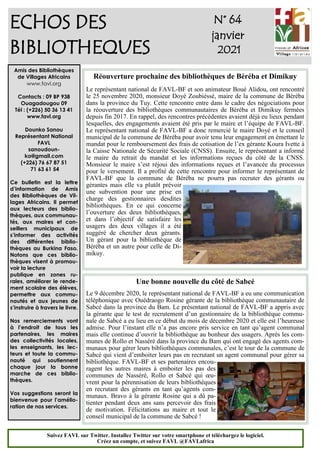 1
ECHOS DES
BIBLIOTHEQUES
N° 64
janvier
2021
Amis des Bibliothèques
de Villages Africains
www.favl.org
Contacts : 09 BP 938
Ouagadougou 09
Tél : (+226) 50 36 13 41
www.favl.org
Dounko Sanou
Représentant National
FAVL
sanoudoun-
ko@gmail.com
(+226) 76 67 87 51
71 63 61 54
Ce bulletin est la lettre
d’information de Amis
des Bibliothèques de Vil-
lages Africains. Il permet
aux lecteurs des biblio-
thèques, aux communau-
tés, aux maires et con-
seillers municipaux de
s’informer des activités
des différentes biblio-
thèques au Burkina Faso.
Notons que ces biblio-
thèques visent à promou-
voir la lecture
publique en zones ru-
rales, améliorer le rende-
ment scolaire des élèves,
permettre aux commu-
nautés et aux jeunes de
s’instruire à travers le livre.
Nos remerciements vont
à l’endroit de tous les
partenaires, les maires
des collectivités locales,
les enseignants, les lec-
teurs et toute la commu-
nauté qui soutiennent
chaque jour la bonne
marche de ces biblio-
thèques.
Vos suggestions seront la
bienvenue pour l’amélio-
ration de nos services.
Suivez FAVL sur Twitter. Installez Twitter sur votre smartphone et téléchargez le logiciel.
Créez un compte, et suivez FAVL @FAVLafrica
Réouverture prochaine des bibliothèques de Béréba et Dimikuy
Le représentant national de FAVL-BF et son animateur Boué Alidou, ont rencontré
le 25 novembre 2020, monsieur Doyé Zoubiéssé, maire de la commune de Béréba
dans la province du Tuy. Cette rencontre entre dans le cadre des négociations pour
la réouverture des bibliothèques communautaires de Béréba et Dimikuy fermées
depuis fin 2017. En rappel, des rencontres précédentes avaient déjà eu lieux pendant
lesquelles, des engagements avaient été pris par le maire et l’équipe de FAVL-BF.
Le représentant national de FAVL-BF a donc remercié le maire Doyé et le conseil
municipal de la commune de Béréba pour avoir tenu leur engagement en émettant le
mandat pour le remboursement des frais de cotisation de l’ex gérante Koura Ivette à
la Caisse Nationale de Sécurité Sociale (CNSS). Ensuite, le représentant a informé
le maire du retrait du mandat et les informations reçues du côté de la CNSS.
Monsieur le maire s’est réjoui des informations reçues et l’avancée du processus
pour le versement. Il a profité de cette rencontre pour informer le représentant de
FAVL-BF que la commune de Béréba ne pourra pas recruter des gérants ou
gérantes mais elle va plutôt prévoir
une subvention pour une prise en
charge des gestionnaires desdites
bibliothèques. En ce qui concerne
l’ouverture des deux bibliothèques,
et dans l’objectif de satisfaire les
usagers des deux villages il a été
suggéré de chercher deux gérants.
Un gérant pour la bibliothèque de
Béréba et un autre pour celle de Di-
mikuy.
Une bonne nouvelle du côté de Sabcé
Le 9 décembre 2020, le représentant national de FAVL-BF a eu une communication
téléphonique avec Ouédraogo Rosine gérante de la bibliothèque communautaire de
Sabcé dans la province du Bam. Le présentant national de FAVL-BF a appris avec
la gérante que le test de recrutement d’un gestionnaire de la bibliothèque commu-
nale de Sabcé a eu lieu en ce début du mois de décembre 2020 et elle est l’heureuse
admise. Pour l’instant elle n’a pas encore pris service en tant qu’agent communal
mais elle continue d’ouvrir la bibliothèque au bonheur des usagers. Après les com-
munes de Rollo et Nasséré dans la province du Bam qui ont engagé des agents com-
munaux pour gérer leurs bibliothèques communales, c’est le tour de la commune de
Sabcé qui vient d’emboiter leurs pas en recrutant un agent communal pour gérer sa
bibliothèque. FAVL-BF et ses partenaires encou-
ragent les autres maires à emboiter les pas des
communes de Nasséré, Rollo et Sabcé qui œu-
vrent pour la pérennisation de leurs bibliothèques
en recrutant des gérants en tant qu’agents com-
munaux. Bravo à la gérante Rosine qui a dû pa-
tienter pendant deux ans sans percevoir des frais
de motivation. Félicitations au maire et tout le
conseil municipal de la commune de Sabcé !
 