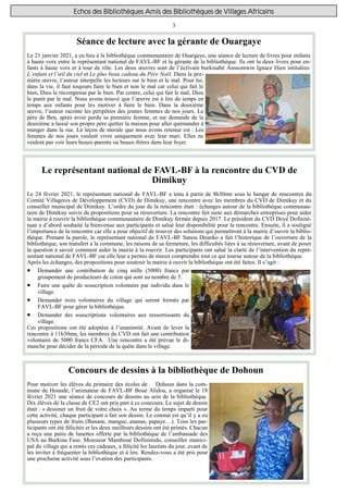 3
Echos des Bibliothèques Amis des Bibliothèques de Villages Africains
Séance de lecture avec la gérante de Ouargaye
Le 21 janvier 2021, a eu lieu à la bibliothèque communautaire de Ouargaye, une séance de lecture de livres pour enfants
à haute voix entre le représentant national de FAVL-BF et la gérante de la bibliothèque. Ils ont lu deux livres pour en-
fants à haute voix et à tour de rôle. Les deux œuvres sont de l’écrivain burkinabé Anssomwin Ignace Hien intitulées:
L’enfant et l’œil du ciel et Le plus beau cadeau du Père Noël. Dans la pre-
mière œuvre, l’auteur interpelle les lecteurs sur le bien et le mal. Pour lui,
dans la vie, il faut toujours faire le bien et non le mal car celui qui fait le
bien, Dieu le récompense par le bien. Par contre, celui qui fait le mal, Dieu
le punit par le mal. Nous avons trouvé que l’œuvre est à lire de temps en
temps aux enfants pour les motiver à faire le bien. Dans la deuxième
œuvre, l’auteur raconte les péripéties des jeunes femmes de nos jours. Le
père de Ben, après avoir perdu sa première femme, et sur demande de la
deuxième a laissé son propre père quitter la maison pour aller quémander à
manger dans la rue. La leçon de morale que nous avons retenue est : Les
femmes de nos jours veulent vivre uniquement avec leur mari. Elles ne
veulent pas voir leurs beaux-parents ou beaux-frères dans leur foyer.
Concours de dessins à la bibliothèque de Dohoun
Pour motiver les élèves du primaire des écoles de Dohoun dans la com-
mune de Houndé, l’animateur de FAVL-BF Boué Alidou, a organisé le 18
février 2021 une séance de concours de dessins au sein de la bibliothèque.
Dix élèves de la classe de CE2 ont pris part à ce concours. Le sujet de dessin
était : « dessiner un fruit de votre choix ». Au terme du temps imparti pour
cette activité, chaque participant a fait son dessin. Le constat est qu’il y a eu
plusieurs types de fruits (Banane, mangue, ananas, papaye…). Tous les par-
ticipants ont été félicités et les deux meilleurs dessins ont été primés. Chacun
a reçu une paire de lunettes offerte par la bibliothèque de l’ambassade des
USA au Burkina Faso. Monsieur Mamboué Dofinimido, conseiller munici-
pal du village qui a remis ces cadeaux, a félicité les lauréats du jour, avant de
les inviter à fréquenter la bibliothèque et à lire. Rendez-vous a été pris pour
une prochaine activité sous l’ovation des participants.
Le représentant national de FAVL-BF à la rencontre du CVD de
Dimikuy
Le 24 février 2021, le représentant national de FAVL-BF a tenu à partir de 8h30mn sous le hangar de rencontres du
Comité Villageois de Développement (CVD) de Dimikuy, une rencontre avec les membres du CVD de Dimikuy et du
conseiller municipal de Dimikuy. L’ordre du jour de la rencontre était : échanges autour de la bibliothèque communau-
taire de Dimikuy suivis de propositions pour sa réouverture. La rencontre fait suite aux démarches entreprises pour aider
la mairie à rouvrir la bibliothèque communautaire de Dimikuy fermée depuis 2017. Le président du CVD Doyé Dofinité-
tuan a d’abord souhaité la bienvenue aux participants et salué leur disponibilité pour la rencontre. Ensuite, il a souligné
l’importance de la rencontre car elle a pour objectif de trouver des solutions qui permettront à la mairie d’ouvrir la biblio-
thèque. Prenant la parole, le représentant national de FAVL-BF Sanou Dounko a fait l’historique de l’ouverture de la
bibliothèque, son transfert à la commune, les raisons de sa fermeture, les difficultés liées à sa réouverture, avant de poser
la question à savoir comment aider la mairie à la rouvrir. Les participants ont salué la clarté de l’intervention du repré-
sentant national de FAVL-BF car elle leur a permis de mieux comprendre tout ce qui tourne autour de la bibliothèque.
Après les échanges, des propositions pour soutenir la mairie à ouvrir la bibliothèque ont été faites. Il s’agit :
 Demander une contribution de cinq mille (5000) francs par
groupement de producteurs de coton qui sont au nombre de 5.
 Faire une quête de souscription volontaire par individu dans le
village.
 Demander trois volontaires du village qui seront formés par
FAVL-BF pour gérer la bibliothèque.
 Demander des souscriptions volontaires aux ressortissants du
village.
Ces propositions ont été adoptées à l’unanimité. Avant de lever la
rencontre à 11h30mn, les membres du CVD ont fait une contribution
volontaire de 5000 francs CFA. Une rencontre a été prévue le di-
manche pour décider de la période de la quête dans le village.
 